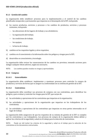 ISO 45001:2018 (traducción oficial)
22
Traducción oficial/Official translation/Traduction officielle
© ISO 2018 — Todos los derechos reservados
8.1.3 Gestión del cambio
La organización debe establecer procesos para la implementación y el control de los cambios
planificados temporales y permanentes que impactan en el desempeño de la SST, incluyendo:
a) los nuevos productos, servicios y procesos o los cambios de productos, servicios y procesos
existentes, incluyendo:
— las ubicaciones de los lugares de trabajo y sus alrededores;
— la organización del trabajo;
— las condiciones de trabajo;
— los equipos;
— la fuerza de trabajo;
b) cambios en los requisitos legales y otros requisitos;
c) cambios en el conocimiento o la información sobre los peligros y riesgos para la SST;
d) desarrollos en conocimiento y tecnología.
La organización debe revisar las consecuencias de los cambios no previstos, tomando acciones para
mitigar cualquier efecto adverso, según sea necesario.
NOTA Los cambios pueden resultar en riesgos y oportunidades.
8.1.4 Compras
8.1.4.1 Generalidades
La organización debe establecer, implementar y mantener procesos para controlar la compra de
productos y servicios de forma que se asegure su conformidad con su sistema de gestión de la SST.
8.1.4.2 Contratistas
La organización debe coordinar sus procesos de compras con sus contratistas, para identificar los
peligros y para evaluar y controlar los riesgos para la SST, que surjan de:
a) las actividades y operaciones de los contratistas que impactan en la organización;
b) las actividades y operaciones de la organización que impactan en los trabajadores de los
contratistas;
c) las actividades y operaciones de los contratistas que impactan en otras partes interesadas en el
lugar de trabajo.
La organización debe asegurarse de que los requisitos de su sistema de gestión de la SST se cumplen
por los contratistas y sus trabajadores. Los procesos de compra de la organización deben definir y
aplicar los criterios de la seguridad y salud en el trabajo para la selección de contratistas.
NOTA Puede ser útil incluir los criterios de la seguridad y salud en el trabajo para la selección de los
contratistas en los documentos contractuales.
Este documento ha sido adquirido por FABIO MONZÓN el 13 de Marzo de 2018.
Para poder utilizarlo en un sistema de red interno, deberá disponer de la correspondiente licencia de AENOR
 