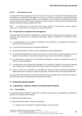 ISO 45001:2018 (traducción oficial)
Traducción oficial/Official translation/Traduction officielle
© ISO 2018 — Todos los derechos reservados 23
8.1.4.3 Contratación externa
La organización debe asegurarse de que las funciones y los procesos contratados externamente estén
controlados. La organización debe asegurarse de que sus acuerdos en materia de contratación externa
son coherentes con los requisitos legales y otros requisitos y con alcanzar los resultados previstos del
sistema de gestión de la SST. El tipo y el grado de control a aplicar a estas funciones y procesos deben
definirse dentro del sistema de gestión de la SST.
NOTA La coordinación con proveedores externos puede ayudar a una organización a abordar cualquier
impacto que la contratación externa tenga sobre su desempeño de la SST.
8.2 Preparación y respuesta ante emergencias
La organización debe establecer, implementar y mantener procesos necesarios para prepararse y para
responder ante situaciones de emergencia potenciales, según se identifica en el apartado 6.1.2.1,
incluyendo:
a) el establecimiento de una respuesta planificada a las situaciones de emergencia, incluyendo la
prestación de primeros auxilios;
b) la provisión de formación para la respuesta planificada;
c) las pruebas periódicas y el ejercicio de la capacidad de respuesta planificada;
d) la evaluación del desempeño y, cuando sea necesario, la revisión de la respuesta planificada, incluso
después de las pruebas y, en particular, después de que ocurran situaciones de emergencia;
e) la comunicación y provisión de la información pertinente a todos los trabajadores sobre sus
deberes y responsabilidades;
f) la comunicación de la información pertinente a los contratistas, visitantes, servicios de respuesta
ante emergencias, autoridades gubernamentales y, según sea apropiado, a la comunidad local;
g) tener en cuenta las necesidades y capacidades de todas las partes interesadas pertinentes y
asegurándose que se involucran, según sea apropiado, en el desarrollo de la respuesta planificada.
La organización debe mantener y conservar información documentada sobre los procesos y sobre los
planes de respuesta ante situaciones de emergencia potenciales.
9 Evaluación del desempeño
9.1 Seguimiento, medición, análisis y evaluación del desempeño
9.1.1 Generalidades
La organización debe establecer, implementar y mantener procesos para el seguimiento, la medición, el
análisis y la evaluación del desempeño.
La organización debe determinar:
a) qué necesita seguimiento y medición, incluyendo:
1) el grado en que se cumplen los requisitos legales y otros requisitos;
Este documento ha sido adquirido por FABIO MONZÓN el 13 de Marzo de 2018.
Para poder utilizarlo en un sistema de red interno, deberá disponer de la correspondiente licencia de AENOR
 