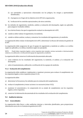 ISO 45001:2018 (traducción oficial)
24
Traducción oficial/Official translation/Traduction officielle
© ISO 2018 — Todos los derechos reservados
2) sus actividades y operaciones relacionadas con los peligros, los riesgos y oportunidades
identificados;
3) el progreso en el logro de los objetivos de la SST de la organización;
4) la eficacia de los controles operacionales y de otros controles;
b) los métodos de seguimiento, medición, análisis y evaluación del desempeño, según sea aplicable,
para asegurar resultados válidos;
c) los criterios frente a los que la organización evaluará su desempeño de la SST;
d) cuándo se debe realizar el seguimiento y la medición;
e) cuándo se deben analizar, evaluar y comunicar los resultados del seguimiento y la medición.
La organización debe evaluar el desempeño de la SST y determinar la eficacia del sistema de gestión de
la SST.
La organización debe asegurarse de que el equipo de seguimiento y medición se calibra o se verifica
según sea aplicable, y se utiliza y mantiene según sea apropiado.
NOTA Puede haber requisitos legales u otros requisitos (por ejemplo, normas nacionales o internacionales)
relativos a la calibración o verificación del equipo de seguimiento y medición.
La organización debe conservar la información documentada adecuada:
— como evidencia de los resultados del seguimiento, la medición, el análisis y la evaluación del
desempeño;
— sobre el mantenimiento, calibración o verificación de los equipos de medición.
9.1.2 Evaluación del cumplimiento
La organización debe establecer, implementar y mantener procesos para evaluar el cumplimiento con
los requisitos legales y otros requisitos (véase 6.1.3).
La organización debe:
a) determinar la frecuencia y los métodos para la evaluación del cumplimiento;
b) evaluar el cumplimiento y tomar acciones si es necesario (véase 10.2);
c) mantener el conocimiento y la comprensión de su estado de cumplimiento con los requisitos
legales y otros requisitos;
d) conservar la información documentada de los resultados de la evaluación del cumplimiento.
9.2 Auditoría interna
9.2.1 Generalidades
La organización debe llevar a cabo auditorías internas a intervalos planificados, para proporcionar
información acerca de si el sistema de gestión de la SST:
Este documento ha sido adquirido por FABIO MONZÓN el 13 de Marzo de 2018.
Para poder utilizarlo en un sistema de red interno, deberá disponer de la correspondiente licencia de AENOR
 