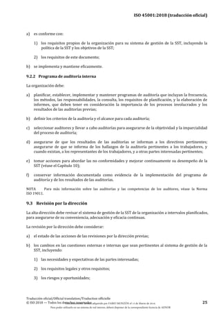 ISO 45001:2018 (traducción oficial)
Traducción oficial/Official translation/Traduction officielle
© ISO 2018 — Todos los derechos reservados 25
a) es conforme con:
1) los requisitos propios de la organización para su sistema de gestión de la SST, incluyendo la
política de la SST y los objetivos de la SST;
2) los requisitos de este documento;
b) se implementa y mantiene eficazmente.
9.2.2 Programa de auditoría interna
La organización debe:
a) planificar, establecer, implementar y mantener programas de auditoría que incluyan la frecuencia,
los métodos, las responsabilidades, la consulta, los requisitos de planificación, y la elaboración de
informes, que deben tener en consideración la importancia de los procesos involucrados y los
resultados de las auditorías previas;
b) definir los criterios de la auditoría y el alcance para cada auditoría;
c) seleccionar auditores y llevar a cabo auditorías para asegurarse de la objetividad y la imparcialidad
del proceso de auditoría;
d) asegurarse de que los resultados de las auditorías se informan a los directivos pertinentes;
asegurarse de que se informa de los hallazgos de la auditoría pertinentes a los trabajadores, y
cuando existan, a los representantes de los trabajadores, y a otras partes interesadas pertinentes;
e) tomar acciones para abordar las no conformidades y mejorar continuamente su desempeño de la
SST (véase el Capítulo 10);
f) conservar información documentada como evidencia de la implementación del programa de
auditoría y de los resultados de las auditorías.
NOTA Para más información sobre las auditorías y las competencias de los auditores, véase la Norma
ISO 19011.
9.3 Revisión por la dirección
La alta dirección debe revisar el sistema de gestión de la SST de la organización a intervalos planificados,
para asegurarse de su conveniencia, adecuación y eficacia continuas.
La revisión por la dirección debe considerar:
a) el estado de las acciones de las revisiones por la dirección previas;
b) los cambios en las cuestiones externas e internas que sean pertinentes al sistema de gestión de la
SST, incluyendo:
1) las necesidades y expectativas de las partes interesadas;
2) los requisitos legales y otros requisitos;
3) los riesgos y oportunidades;
Este documento ha sido adquirido por FABIO MONZÓN el 13 de Marzo de 2018.
Para poder utilizarlo en un sistema de red interno, deberá disponer de la correspondiente licencia de AENOR
 