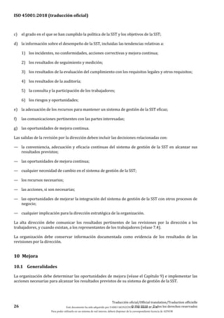 ISO 45001:2018 (traducción oficial)
26
Traducción oficial/Official translation/Traduction officielle
© ISO 2018 — Todos los derechos reservados
c) el grado en el que se han cumplido la política de la SST y los objetivos de la SST;
d) la información sobre el desempeño de la SST, incluidas las tendencias relativas a:
1) los incidentes, no conformidades, acciones correctivas y mejora continua;
2) los resultados de seguimiento y medición;
3) los resultados de la evaluación del cumplimiento con los requisitos legales y otros requisitos;
4) los resultados de la auditoría;
5) la consulta y la participación de los trabajadores;
6) los riesgos y oportunidades;
e) la adecuación de los recursos para mantener un sistema de gestión de la SST eficaz;
f) las comunicaciones pertinentes con las partes interesadas;
g) las oportunidades de mejora continua.
Las salidas de la revisión por la dirección deben incluir las decisiones relacionadas con:
— la conveniencia, adecuación y eficacia continuas del sistema de gestión de la SST en alcanzar sus
resultados previstos;
— las oportunidades de mejora continua;
— cualquier necesidad de cambio en el sistema de gestión de la SST;
— los recursos necesarios;
— las acciones, si son necesarias;
— las oportunidades de mejorar la integración del sistema de gestión de la SST con otros procesos de
negocio;
— cualquier implicación para la dirección estratégica de la organización.
La alta dirección debe comunicar los resultados pertinentes de las revisiones por la dirección a los
trabajadores, y cuando existan, a los representantes de los trabajadores (véase 7.4).
La organización debe conservar información documentada como evidencia de los resultados de las
revisiones por la dirección.
10 Mejora
10.1 Generalidades
La organización debe determinar las oportunidades de mejora (véase el Capítulo 9) e implementar las
acciones necesarias para alcanzar los resultados previstos de su sistema de gestión de la SST.
Este documento ha sido adquirido por FABIO MONZÓN el 13 de Marzo de 2018.
Para poder utilizarlo en un sistema de red interno, deberá disponer de la correspondiente licencia de AENOR
 