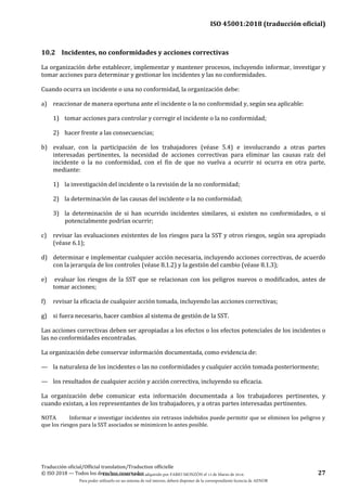 ISO 45001:2018 (traducción oficial)
Traducción oficial/Official translation/Traduction officielle
© ISO 2018 — Todos los derechos reservados 27
10.2 Incidentes, no conformidades y acciones correctivas
La organización debe establecer, implementar y mantener procesos, incluyendo informar, investigar y
tomar acciones para determinar y gestionar los incidentes y las no conformidades.
Cuando ocurra un incidente o una no conformidad, la organización debe:
a) reaccionar de manera oportuna ante el incidente o la no conformidad y, según sea aplicable:
1) tomar acciones para controlar y corregir el incidente o la no conformidad;
2) hacer frente a las consecuencias;
b) evaluar, con la participación de los trabajadores (véase 5.4) e involucrando a otras partes
interesadas pertinentes, la necesidad de acciones correctivas para eliminar las causas raíz del
incidente o la no conformidad, con el fin de que no vuelva a ocurrir ni ocurra en otra parte,
mediante:
1) la investigación del incidente o la revisión de la no conformidad;
2) la determinación de las causas del incidente o la no conformidad;
3) la determinación de si han ocurrido incidentes similares, si existen no conformidades, o si
potencialmente podrían ocurrir;
c) revisar las evaluaciones existentes de los riesgos para la SST y otros riesgos, según sea apropiado
(véase 6.1);
d) determinar e implementar cualquier acción necesaria, incluyendo acciones correctivas, de acuerdo
con la jerarquía de los controles (véase 8.1.2) y la gestión del cambio (véase 8.1.3);
e) evaluar los riesgos de la SST que se relacionan con los peligros nuevos o modificados, antes de
tomar acciones;
f) revisar la eficacia de cualquier acción tomada, incluyendo las acciones correctivas;
g) si fuera necesario, hacer cambios al sistema de gestión de la SST.
Las acciones correctivas deben ser apropiadas a los efectos o los efectos potenciales de los incidentes o
las no conformidades encontradas.
La organización debe conservar información documentada, como evidencia de:
— la naturaleza de los incidentes o las no conformidades y cualquier acción tomada posteriormente;
— los resultados de cualquier acción y acción correctiva, incluyendo su eficacia.
La organización debe comunicar esta información documentada a los trabajadores pertinentes, y
cuando existan, a los representantes de los trabajadores, y a otras partes interesadas pertinentes.
NOTA Informar e investigar incidentes sin retrasos indebidos puede permitir que se eliminen los peligros y
que los riesgos para la SST asociados se minimicen lo antes posible.
Este documento ha sido adquirido por FABIO MONZÓN el 13 de Marzo de 2018.
Para poder utilizarlo en un sistema de red interno, deberá disponer de la correspondiente licencia de AENOR
 