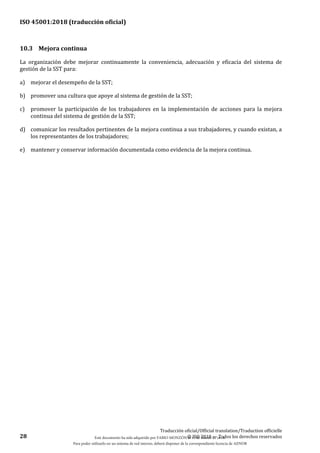 ISO 45001:2018 (traducción oficial)
28
Traducción oficial/Official translation/Traduction officielle
© ISO 2018 — Todos los derechos reservados
10.3 Mejora continua
La organización debe mejorar continuamente la conveniencia, adecuación y eficacia del sistema de
gestión de la SST para:
a) mejorar el desempeño de la SST;
b) promover una cultura que apoye al sistema de gestión de la SST;
c) promover la participación de los trabajadores en la implementación de acciones para la mejora
continua del sistema de gestión de la SST;
d) comunicar los resultados pertinentes de la mejora continua a sus trabajadores, y cuando existan, a
los representantes de los trabajadores;
e) mantener y conservar información documentada como evidencia de la mejora continua.
Este documento ha sido adquirido por FABIO MONZÓN el 13 de Marzo de 2018.
Para poder utilizarlo en un sistema de red interno, deberá disponer de la correspondiente licencia de AENOR
 