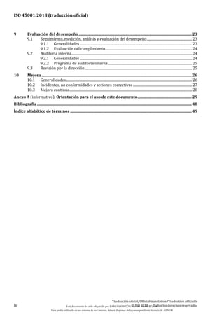 ISO 45001:2018 (traducción oficial)
iv
Traducción oficial/Official translation/Traduction officielle
© ISO 2018 — Todos los derechos reservados
9 Evaluación del desempeño ....................................................................................................................... 23
9.1 Seguimiento, medición, análisis y evaluación del desempeño.....................................................23
9.1.1 Generalidades...................................................................................................................................23
9.1.2 Evaluación del cumplimiento.....................................................................................................24
9.2 Auditoría interna.............................................................................................................................................24
9.2.1 Generalidades...................................................................................................................................24
9.2.2 Programa de auditoría interna..................................................................................................25
9.3 Revisión por la dirección.............................................................................................................................25
10 Mejora .............................................................................................................................................................. 26
10.1 Generalidades...................................................................................................................................................26
10.2 Incidentes, no conformidades y acciones correctivas .....................................................................27
10.3 Mejora continua...............................................................................................................................................28
Anexo A (informativo) Orientación para el uso de este documento......................................................... 29
Bibliografía................................................................................................................................................................... 48
Índice alfabético de términos ................................................................................................................................ 49
Este documento ha sido adquirido por FABIO MONZÓN el 13 de Marzo de 2018.
Para poder utilizarlo en un sistema de red interno, deberá disponer de la correspondiente licencia de AENOR
 