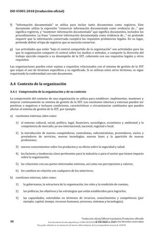 ISO 45001:2018 (traducción oficial)
30
Traducción oficial/Official translation/Traduction officielle
© ISO 2018 — Todos los derechos reservados
f) “Información documentada” se utiliza para incluir tanto documentos como registros. Este
documento utiliza la expresión “conservar información documentada como evidencia de…” que
significa registros, y “mantener información documentada” que significa documentos, incluidos los
procedimientos. La frase “conservar información documentada como evidencia de…” no pretende
requerir que la información conservada cumplirá los requisitos probatorios legales. En su lugar,
pretende definir el tipo de registros que se necesita conservar.
g) Las actividades que están “bajo el control compartido de la organización” son actividades para las
que la organización comparte el control sobre los medios o métodos, o comparte la dirección del
trabajo ejercido respecto a su desempeño de la SST, coherente con sus requisitos legales y otros
requisitos.
Las organizaciones pueden estar sujetas a requisitos relacionados con el sistema de gestión de la SST
que exijan el uso de términos específicos y su significado. Si se utilizan estos otros términos, se sigue
requiriendo la conformidad con este documento.
A.4 Contexto de la organización
A.4.1 Comprensión de la organización y de su contexto
La comprensión del contexto de una organización se utiliza para establecer, implementar, mantener y
mejorar continuamente su sistema de gestión de la SST. Las cuestiones internas y externas pueden ser
positivas o negativas e incluyen condiciones, características o circunstancias cambiantes que pueden
afectar al sistema de gestión de la SST, por ejemplo:
a) cuestiones externas, tales como:
1) el entorno cultural, social, político, legal, financiero, tecnológico, económico y ambiental y la
competencia de mercado, ya sea internacional, nacional, regional o local;
2) la introducción de nuevos competidores, contratistas, subcontratistas, proveedores, socios y
prestadores de servicios, nuevas tecnologías, nuevas leyes y la aparición de nuevas
profesiones;
3) nuevos conocimientos sobre los productos y su efecto sobre la seguridad y salud;
4) los factores y tendencias clave pertinentes para la industria o para el sector que tienen impacto
sobre la organización;
5) las relaciones con sus partes interesadas externas, así como sus percepciones y valores;
6) los cambios en relación con cualquiera de los anteriores;
b) cuestiones internas, tales como:
1) la gobernanza, la estructura de la organización, los roles y la rendición de cuentas;
2) las políticas, los objetivos y las estrategias que están establecidos para lograrlos;
3) las capacidades, entendidas en términos de recursos, conocimientos y competencia (por
ejemplo, capital, tiempo, recursos humanos, procesos, sistemas y tecnologías);
Este documento ha sido adquirido por FABIO MONZÓN el 13 de Marzo de 2018.
Para poder utilizarlo en un sistema de red interno, deberá disponer de la correspondiente licencia de AENOR
 