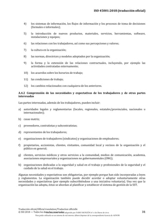 ISO 45001:2018 (traducción oficial)
Traducción oficial/Official translation/Traduction officielle
© ISO 2018 — Todos los derechos reservados 31
4) los sistemas de información, los flujos de información y los procesos de toma de decisiones
(formales e informales);
5) la introducción de nuevos productos, materiales, servicios, herramientas, software,
instalaciones y equipos;
6) las relaciones con los trabajadores, así como sus percepciones y valores;
7) la cultura en la organización;
8) las normas, directrices y modelos adoptados por la organización;
9) la forma y la extensión de las relaciones contractuales, incluyendo, por ejemplo las
actividades contratadas externamente;
10) los acuerdos sobre los horarios de trabajo;
11) las condiciones de trabajo;
12) los cambios relacionados con cualquiera de los anteriores.
A.4.2 Comprensión de las necesidades y expectativas de los trabajadores y de otras partes
interesadas
Las partes interesadas, además de los trabajadores, pueden incluir:
a) autoridades legales y reglamentarias (locales, regionales, estatales/provinciales, nacionales o
internacionales);
b) casas matriz;
c) proveedores, contratistas y subcontratistas;
d) representantes de los trabajadores;
e) organizaciones de trabajadores (sindicatos) y organizaciones de empleadores;
f) propietarios, accionistas, clientes, visitantes, comunidad local y vecinos de la organización y el
público en general;
g) clientes, servicios médicos y otros servicios a la comunidad, medios de comunicación, academia,
asociaciones empresariales y organizaciones no gubernamentales (ONG);
h) organizaciones dedicadas a la seguridad y salud en el trabajo y profesionales de la seguridad y el
cuidado de la salud en el trabajo.
Algunas necesidades y expectativas son obligatorias, por ejemplo porque han sido incorporadas a leyes
y reglamentos. La organización también puede decidir acordar o adoptar voluntariamente otras
necesidades y expectativas (por ejemplo subscribiéndose a una iniciativa voluntaria). Una vez que la
organización las adopta, éstas se abordan al planificar y establecer el sistema de gestión de la SST.
Este documento ha sido adquirido por FABIO MONZÓN el 13 de Marzo de 2018.
Para poder utilizarlo en un sistema de red interno, deberá disponer de la correspondiente licencia de AENOR
 