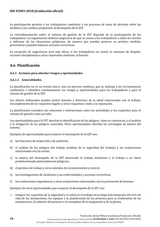 ISO 45001:2018 (traducción oficial)
34
Traducción oficial/Official translation/Traduction officielle
© ISO 2018 — Todos los derechos reservados
La participación permite a los trabajadores contribuir a los procesos de toma de decisión sobre las
medidas y los cambios propuestos al desempeño de la SST.
La retroalimentación sobre el sistema de gestión de la SST depende de la participación de los
trabajadores. La organización debería asegurarse de que se anima a los trabajadores a todos los niveles
a informar de las situaciones peligrosas, de manera que puedan ponerse en práctica medidas
preventivas y puedan tomarse acciones correctivas.
La recepción de sugerencias será más eficaz si los trabajadores no temen la amenaza de despido,
acciones disciplinarias u otras represalias similares, al hacerlo.
A.6 Planificación
A.6.1 Acciones para abordar riesgos y oportunidades
A.6.1.1 Generalidades
La planificación no es un evento único, sino un proceso continuo, que se anticipa a las circunstancias
cambiantes e identifica continuamente los riesgos y oportunidades para los trabajadores y para el
sistema de gestión de la SST.
Los efectos indeseados pueden incluir lesiones y deterioro de la salud relacionados con el trabajo,
incumplimiento de los requisitos legales y otros requisitos o daño a la reputación.
La planificación considera las relaciones e interacciones entre las actividades y los requisitos para el
sistema de gestión como un todo.
Las oportunidades para la SST abordan la identificación de los peligros, cómo se comunican, y el análisis
y la mitigación de los peligros conocidos. Otras oportunidades abordan las estrategias de mejora del
sistema.
Ejemplos de oportunidades para mejorar el desempeño de la SST son:
a) las funciones de inspección y de auditoría;
b) el análisis de los peligros del trabajo (análisis de la seguridad del trabajo) y las evaluaciones
relacionadas con las tareas;
c) la mejora del desempeño de la SST atenuando el trabajo monótono o el trabajo a un ritmo
predeterminado potencialmente peligroso;
d) el permiso de trabajo y otros métodos de reconocimiento y control;
e) las investigaciones de incidentes y no conformidades y acciones correctivas;
f) las evaluaciones ergonómicas y otras evaluaciones relacionadas con la prevención de lesiones.
Ejemplos de otras oportunidades para mejorar el desempeño de la SST son:
— integrar los requisitos de la seguridad y la salud en el trabajo en la etapa más temprana del ciclo de
vida de las instalaciones, los equipos o la planificación de los procesos para la reubicación de las
instalaciones, el rediseño del proceso o el reemplazo de la maquinaria y de la planta;
Este documento ha sido adquirido por FABIO MONZÓN el 13 de Marzo de 2018.
Para poder utilizarlo en un sistema de red interno, deberá disponer de la correspondiente licencia de AENOR
 