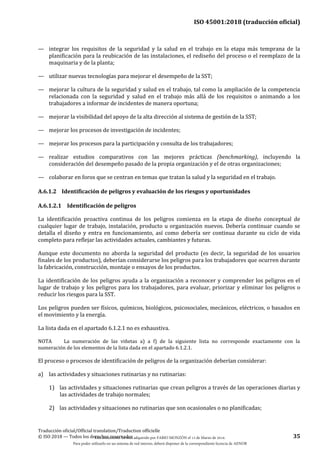 ISO 45001:2018 (traducción oficial)
Traducción oficial/Official translation/Traduction officielle
© ISO 2018 — Todos los derechos reservados 35
— integrar los requisitos de la seguridad y la salud en el trabajo en la etapa más temprana de la
planificación para la reubicación de las instalaciones, el rediseño del proceso o el reemplazo de la
maquinaria y de la planta;
— utilizar nuevas tecnologías para mejorar el desempeño de la SST;
— mejorar la cultura de la seguridad y salud en el trabajo, tal como la ampliación de la competencia
relacionada con la seguridad y salud en el trabajo más allá de los requisitos o animando a los
trabajadores a informar de incidentes de manera oportuna;
— mejorar la visibilidad del apoyo de la alta dirección al sistema de gestión de la SST;
— mejorar los procesos de investigación de incidentes;
— mejorar los procesos para la participación y consulta de los trabajadores;
— realizar estudios comparativos con las mejores prácticas (benchmarking), incluyendo la
consideración del desempeño pasado de la propia organización y el de otras organizaciones;
— colaborar en foros que se centran en temas que tratan la salud y la seguridad en el trabajo.
A.6.1.2 Identificación de peligros y evaluación de los riesgos y oportunidades
A.6.1.2.1 Identificación de peligros
La identificación proactiva continua de los peligros comienza en la etapa de diseño conceptual de
cualquier lugar de trabajo, instalación, producto u organización nuevos. Debería continuar cuando se
detalla el diseño y entra en funcionamiento, así como debería ser continua durante su ciclo de vida
completo para reflejar las actividades actuales, cambiantes y futuras.
Aunque este documento no aborda la seguridad del producto (es decir, la seguridad de los usuarios
finales de los productos), deberían considerarse los peligros para los trabajadores que ocurren durante
la fabricación, construcción, montaje o ensayos de los productos.
La identificación de los peligros ayuda a la organización a reconocer y comprender los peligros en el
lugar de trabajo y los peligros para los trabajadores, para evaluar, priorizar y eliminar los peligros o
reducir los riesgos para la SST.
Los peligros pueden ser físicos, químicos, biológicos, psicosociales, mecánicos, eléctricos, o basados en
el movimiento y la energía.
La lista dada en el apartado 6.1.2.1 no es exhaustiva.
NOTA La numeración de las viñetas a) a f) de la siguiente lista no corresponde exactamente con la
numeración de los elementos de la lista dada en el apartado 6.1.2.1.
El proceso o procesos de identificación de peligros de la organización deberían considerar:
a) las actividades y situaciones rutinarias y no rutinarias:
1) las actividades y situaciones rutinarias que crean peligros a través de las operaciones diarias y
las actividades de trabajo normales;
2) las actividades y situaciones no rutinarias que son ocasionales o no planificadas;
Este documento ha sido adquirido por FABIO MONZÓN el 13 de Marzo de 2018.
Para poder utilizarlo en un sistema de red interno, deberá disponer de la correspondiente licencia de AENOR
 