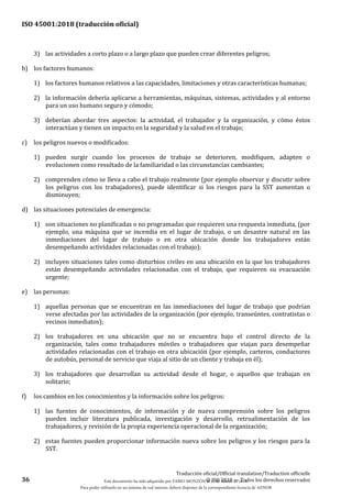 ISO 45001:2018 (traducción oficial)
36
Traducción oficial/Official translation/Traduction officielle
© ISO 2018 — Todos los derechos reservados
3) las actividades a corto plazo o a largo plazo que pueden crear diferentes peligros;
b) los factores humanos:
1) los factores humanos relativos a las capacidades, limitaciones y otras características humanas;
2) la información debería aplicarse a herramientas, máquinas, sistemas, actividades y al entorno
para un uso humano seguro y cómodo;
3) deberían abordar tres aspectos: la actividad, el trabajador y la organización, y cómo éstos
interactúan y tienen un impacto en la seguridad y la salud en el trabajo;
c) los peligros nuevos o modificados:
1) pueden surgir cuando los procesos de trabajo se deterioren, modifiquen, adapten o
evolucionen como resultado de la familiaridad o las circunstancias cambiantes;
2) comprenden cómo se lleva a cabo el trabajo realmente (por ejemplo observar y discutir sobre
los peligros con los trabajadores), puede identificar si los riesgos para la SST aumentan o
disminuyen;
d) las situaciones potenciales de emergencia:
1) son situaciones no planificadas o no programadas que requieren una respuesta inmediata, (por
ejemplo, una máquina que se incendia en el lugar de trabajo, o un desastre natural en las
inmediaciones del lugar de trabajo o en otra ubicación donde los trabajadores están
desempeñando actividades relacionadas con el trabajo);
2) incluyen situaciones tales como disturbios civiles en una ubicación en la que los trabajadores
están desempeñando actividades relacionadas con el trabajo, que requieren su evacuación
urgente;
e) las personas:
1) aquellas personas que se encuentran en las inmediaciones del lugar de trabajo que podrían
verse afectadas por las actividades de la organización (por ejemplo, transeúntes, contratistas o
vecinos inmediatos);
2) los trabajadores en una ubicación que no se encuentra bajo el control directo de la
organización, tales como trabajadores móviles o trabajadores que viajan para desempeñar
actividades relacionadas con el trabajo en otra ubicación (por ejemplo, carteros, conductores
de autobús, personal de servicio que viaja al sitio de un cliente y trabaja en él);
3) los trabajadores que desarrollan su actividad desde el hogar, o aquellos que trabajan en
solitario;
f) los cambios en los conocimientos y la información sobre los peligros:
1) las fuentes de conocimientos, de información y de nueva comprensión sobre los peligros
pueden incluir literatura publicada, investigación y desarrollo, retroalimentación de los
trabajadores, y revisión de la propia experiencia operacional de la organización;
2) estas fuentes pueden proporcionar información nueva sobre los peligros y los riesgos para la
SST.
Este documento ha sido adquirido por FABIO MONZÓN el 13 de Marzo de 2018.
Para poder utilizarlo en un sistema de red interno, deberá disponer de la correspondiente licencia de AENOR
 