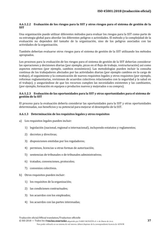 ISO 45001:2018 (traducción oficial)
Traducción oficial/Official translation/Traduction officielle
© ISO 2018 — Todos los derechos reservados 37
A.6.1.2.2 Evaluación de los riesgos para la SST y otros riesgos para el sistema de gestión de la
SST
Una organización puede utilizar diferentes métodos para evaluar los riesgos para la SST como parte de
su estrategia global para abordar los diferentes peligros o actividades. El método y la complejidad de la
evaluación no dependen del tamaño de la organización, sino de los peligros asociados con las
actividades de la organización.
También deberían evaluarse otros riesgos para el sistema de gestión de la SST utilizando los métodos
apropiados.
Los procesos para la evaluación de los riesgos para el sistema de gestión de la SST deberían considerar
las operaciones y decisiones diarias (por ejemplo, picos en el flujo de trabajo, restructuración) así como
aspectos externos (por ejemplo, cambios económicos). Las metodologías pueden incluir la consulta
continua de los trabajadores afectados por las actividades diarias (por ejemplo cambios en la carga de
trabajo), el seguimiento y la comunicación de nuevos requisitos legales y otros requisitos (por ejemplo,
reformas reglamentarias, revisiones de acuerdos colectivos relacionados con la seguridad y la salud en
el trabajo), y asegurándose de que los recursos cumplen las necesidades existentes y las cambiantes,
(por ejemplo, formación en equipos o productos nuevos y mejorados o su compra).
A.6.1.2.3 Evaluación de las oportunidades para la SST y otras oportunidades para el sistema de
gestión de la SST
El proceso para la evaluación debería considerar las oportunidades para la SST y otras oportunidades
determinadas, sus beneficios y su potencial para mejorar el desempeño de la SST.
A.6.1.3 Determinación de los requisitos legales y otros requisitos
a) Los requisitos legales pueden incluir:
1) legislación (nacional, regional o internacional), incluyendo estatutos y reglamentos;
2) decretos y directivas;
3) disposiciones emitidas por los reguladores;
4) permisos, licencias u otras formas de autorización;
5) sentencias de tribunales o de tribunales administrativos;
6) tratados, convenciones, protocolos;
7) convenios colectivos.
b) Otros requisitos pueden incluir:
1) los requisitos de la organización;
2) las condiciones contractuales;
3) los acuerdos con los empleados;
4) los acuerdos con las partes interesadas;
Este documento ha sido adquirido por FABIO MONZÓN el 13 de Marzo de 2018.
Para poder utilizarlo en un sistema de red interno, deberá disponer de la correspondiente licencia de AENOR
 
