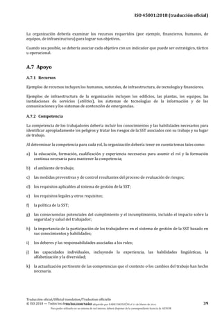ISO 45001:2018 (traducción oficial)
Traducción oficial/Official translation/Traduction officielle
© ISO 2018 — Todos los derechos reservados 39
La organización debería examinar los recursos requeridos (por ejemplo, financieros, humanos, de
equipos, de infraestructura) para lograr sus objetivos.
Cuando sea posible, se debería asociar cada objetivo con un indicador que puede ser estratégico, táctico
u operacional.
A.7 Apoyo
A.7.1 Recursos
Ejemplos de recursos incluyen los humanos, naturales, de infraestructura, de tecnología y financieros.
Ejemplos de infraestructura de la organización incluyen los edificios, las plantas, los equipos, las
instalaciones de servicios (utilities), los sistemas de tecnologías de la información y de las
comunicaciones y los sistemas de contención de emergencias.
A.7.2 Competencia
La competencia de los trabajadores debería incluir los conocimientos y las habilidades necesarios para
identificar apropiadamente los peligros y tratar los riesgos de la SST asociados con su trabajo y su lugar
de trabajo.
Al determinar la competencia para cada rol, la organización debería tener en cuenta temas tales como:
a) la educación, formación, cualificación y experiencia necesarias para asumir el rol y la formación
continua necesaria para mantener la competencia;
b) el ambiente de trabajo;
c) las medidas preventivas y de control resultantes del proceso de evaluación de riesgos;
d) los requisitos aplicables al sistema de gestión de la SST;
e) los requisitos legales y otros requisitos;
f) la política de la SST;
g) las consecuencias potenciales del cumplimiento y el incumplimiento, incluido el impacto sobre la
seguridad y salud del trabajador;
h) la importancia de la participación de los trabajadores en el sistema de gestión de la SST basado en
sus conocimientos y habilidades;
i) los deberes y las responsabilidades asociadas a los roles;
j) las capacidades individuales, incluyendo la experiencia, las habilidades lingüísticas, la
alfabetización y la diversidad;
k) la actualización pertinente de las competencias que el contexto o los cambios del trabajo han hecho
necesaria.
Este documento ha sido adquirido por FABIO MONZÓN el 13 de Marzo de 2018.
Para poder utilizarlo en un sistema de red interno, deberá disponer de la correspondiente licencia de AENOR
 