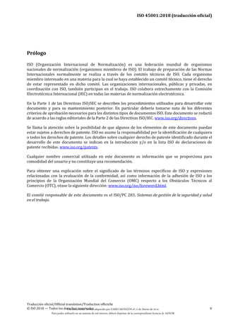 ISO 45001:2018 (traducción oficial)
Traducción oficial/Official translation/Traduction officielle
© ISO 2018 — Todos los derechos reservados v
Prólogo
ISO (Organización Internacional de Normalización) es una federación mundial de organismos
nacionales de normalización (organismos miembros de ISO). El trabajo de preparación de las Normas
Internacionales normalmente se realiza a través de los comités técnicos de ISO. Cada organismo
miembro interesado en una materia para la cual se haya establecido un comité técnico, tiene el derecho
de estar representado en dicho comité. Las organizaciones internacionales, públicas y privadas, en
coordinación con ISO, también participan en el trabajo. ISO colabora estrechamente con la Comisión
Electrotécnica Internacional (IEC) en todas las materias de normalización electrotécnica.
En la Parte 1 de las Directivas ISO/IEC se describen los procedimientos utilizados para desarrollar este
documento y para su mantenimiento posterior. En particular debería tomarse nota de los diferentes
criterios de aprobación necesarios para los distintos tipos de documentos ISO. Este documento se redactó
de acuerdo a las reglas editoriales de la Parte 2 de las Directivas ISO/IEC. www.iso.org/directives.
Se llama la atención sobre la posibilidad de que algunos de los elementos de este documento puedan
estar sujetos a derechos de patente. ISO no asume la responsabilidad por la identificación de cualquiera
o todos los derechos de patente. Los detalles sobre cualquier derecho de patente identificado durante el
desarrollo de este documento se indican en la introducción y/o en la lista ISO de declaraciones de
patente recibidas. www.iso.org/patents.
Cualquier nombre comercial utilizado en este documento es información que se proporciona para
comodidad del usuario y no constituye una recomendación.
Para obtener una explicación sobre el significado de los términos específicos de ISO y expresiones
relacionadas con la evaluación de la conformidad, así como información de la adhesión de ISO a los
principios de la Organización Mundial del Comercio (OMC) respecto a los Obstáculos Técnicos al
Comercio (OTC), véase la siguiente dirección: www.iso.org/iso/foreword.html.
El comité responsable de este documento es el ISO/PC 283, Sistemas de gestión de la seguridad y salud
en el trabajo.
Este documento ha sido adquirido por FABIO MONZÓN el 13 de Marzo de 2018.
Para poder utilizarlo en un sistema de red interno, deberá disponer de la correspondiente licencia de AENOR
 