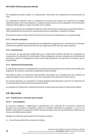ISO 45001:2018 (traducción oficial)
40
Traducción oficial/Official translation/Traduction officielle
© ISO 2018 — Todos los derechos reservados
Los trabajadores pueden ayudar a la organización a determinar las competencias necesarias para los
roles.
Los trabajadores deberían tener la competencia necesaria para alejarse de situaciones de peligro
inminente y grave. Para este propósito, es importante que se provea a los trabajadores con la formación
suficiente sobre peligros y riesgos asociados con su trabajo.
Según sea apropiado, los trabajadores deberían recibir la formación requerida para permitirles llevar a
cabo eficazmente sus funciones de representación para la seguridad y la salud en el trabajo.
En numerosos países, proporcionar formación sin costo para los trabajadores es un requisito legal.
A.7.3 Toma de conciencia
Además de los trabajadores (especialmente los trabajadores temporales) los contratistas, los visitantes
y otras partes deberían tomar conciencia de los riesgos para la SST a los que están expuestos.
A.7.4 Comunicación
Los procesos de comunicación establecidos por la organización deberían permitir la recopilación, la
actualización y la difusión de la información. Debería asegurarse de que se proporciona la información
pertinente a todos los trabajadores y partes interesadas pertinentes y de que éstos la reciben y que es
comprensible.
A.7.5 Información documentada
Es importante mantener la complejidad de la información documentada en el mínimo nivel posible para
asegurarse de su eficacia, eficiencia y simplicidad al mismo tiempo.
Esto debería incluir la información documentada relacionada con la planificación para abordar los
requisitos legales y otros requisitos y sobre las evaluaciones de la eficacia de estas acciones.
Las acciones descritas en el apartado 7.5.3 están dirigidas particularmente a prevenir el riesgo del uso
no intencionado de información documentada obsoleta.
Los ejemplos de información confidencial incluyen la información personal y la información médica.
A.8 Operación
A.8.1 Planificación y controles operacionales
A.8.1.1 Generalidades
Es necesario establecer e implementar la planificación y los controles de los procesos cuando sea
necesario para aumentar la seguridad y salud en el trabajo, eliminando los peligros o, si eso no es
factible, reduciendo los riesgos para la SST a niveles tan bajos como sea razonablemente viable para las
áreas y actividades operacionales.
Ejemplos de controles operacionales de los procesos incluyen:
a) el uso de procedimientos y sistemas de trabajo;
Este documento ha sido adquirido por FABIO MONZÓN el 13 de Marzo de 2018.
Para poder utilizarlo en un sistema de red interno, deberá disponer de la correspondiente licencia de AENOR
 