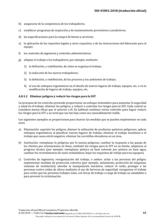 ISO 45001:2018 (traducción oficial)
Traducción oficial/Official translation/Traduction officielle
© ISO 2018 — Todos los derechos reservados 41
b) asegurarse de la competencia de los trabajadores;
c) establecer programas de inspección y de mantenimiento preventivos o predictivos;
d) las especificaciones para la compra de bienes y servicios;
e) la aplicación de los requisitos legales y otros requisitos, o de las instrucciones del fabricante para el
equipo;
f) los controles de ingeniería y controles administrativos;
g) adaptar el trabajo a los trabajadores; por ejemplo, mediante:
1) la definición, o redefinición, de cómo se organiza el trabajo;
2) la inducción de los nuevos trabajadores;
3) la definición, o redefinición, de los procesos y los ambientes de trabajo;
4) el uso de enfoques ergonómicos en el diseño de nuevos lugares de trabajo, equipos, etc. o en la
modificación de lugares de trabajo, equipos, etc.
A.8.1.2 Eliminar peligros y reducir los riesgos para la SST
La jerarquía de los controles pretende proporcionar un enfoque sistemático para aumentar la seguridad
y salud en el trabajo, eliminar los peligros, y reducir o controlar los riesgos para la SST. Cada control se
considera menos eficaz que el anterior a él. Es habitual combinar varios controles para lograr reducir
los riesgos para la SST a un nivel que sea tan bajo como sea razonablemente viable.
Los siguientes ejemplos se proporcionan para ilustrar las medidas que se pueden implementar en cada
nivel.
a) Eliminación: suprimir los peligros; detener la utilización de productos químicos peligrosos; aplicar
enfoques ergonómicos al planificar nuevos lugares de trabajo; eliminar el trabajo monótono o el
trabajo que causa estrés negativo; eliminar las carretillas elevadoras en un área.
b) Sustitución: reemplazar lo peligroso por lo menos peligroso; cambiar la respuesta a las quejas de
los clientes por orientaciones en línea; combatir los riesgos para la SST en su fuente; adaptarse al
progreso técnico (por ejemplo, reemplazar pintura en base solvente por pintura en base agua;
cambiar los revestimientos de suelo resbaladizos; bajar los requisitos de voltaje para los equipos).
c) Controles de ingeniería, reorganización del trabajo, o ambos: aislar a las personas del peligro;
implementar medidas de protección colectiva (por ejemplo, aislamiento, protección de máquinas,
sistemas de ventilación); abordar la manipulación mecánica; reducir el ruido; proteger a las
personas contra caídas de altura mediante el uso de barreras de seguridad; reorganizar el trabajo
para evitar que las personas trabajen solas, con horas de trabajo o carga de trabajo no saludables o
para prevenir la victimización.
Este documento ha sido adquirido por FABIO MONZÓN el 13 de Marzo de 2018.
Para poder utilizarlo en un sistema de red interno, deberá disponer de la correspondiente licencia de AENOR
 