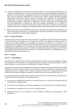 ISO 45001:2018 (traducción oficial)
42
Traducción oficial/Official translation/Traduction officielle
© ISO 2018 — Todos los derechos reservados
d) Controles administrativos incluyendo la formación: llevar a cabo inspecciones periódicas de los
equipos de seguridad; llevar a cabo formación para prevenir el acoso (bullying) y la intimidación;
gestionar la coordinación de la seguridad y salud con las actividades de los subcontratistas; llevar a
cabo cursos de inducción, administrar los permisos para conducir equipos elevadores (forklift);
proporcionar instrucciones sobre la manera de informar sobre incidentes, no conformidades y
victimización sin miedo a represalias; cambiar los modelos de trabajo de los trabajadores (por
ejemplo turnos); gestionar programas de vigilancia de la salud o médica para los trabajadores que
han sido identificados en situación de riesgo (por ejemplo, relacionados con la audición, la
vibración mano-brazo, trastornos respiratorios, trastornos de la piel o situaciones de exposición);
entregar instrucciones apropiadas a los trabajadores (por ejemplo procesos de control de entrada).
e) Equipo de protección personal (EPP): proporcionar el EPP adecuado, incluyendo la vestimenta y las
instrucciones para la utilización y el mantenimiento del EPP (por ejemplo, calzado de seguridad;
gafas de seguridad; protección auditiva; guantes).
A.8.1.3 Gestión del cambio
El objetivo del proceso de gestión del cambio es mejorar la seguridad y salud en el trabajo, minimizando
la introducción de nuevos peligros y los riesgos para la SST en el ambiente de trabajo cuando los
cambios ocurren (por ejemplo, en la tecnología, los equipos, las instalaciones, las prácticas y los
procedimientos de trabajo, las especificaciones de diseño, las materias primas, el personal, y las normas
o reglamentos). Dependiendo de la naturaleza de un cambio esperado, la organización puede utilizar
metodologías apropiadas (por ejemplo la revisión del diseño) para evaluar los riesgos para la SST y las
oportunidades para la SST asociados al cambio. La necesidad de gestionar los cambios puede ser un
resultado de la planificación (véase 6.1.4).
A.8.1.4 Compras
A.8.1.4.1 Generalidades
Los procesos de compras deberían utilizarse para determinar, evaluar y eliminar los peligros y reducir
los riesgos para la SST asociados a, por ejemplo, productos, sustancias o materiales peligrosos, materias
primas, equipos o servicios, antes de su introducción en el lugar de trabajo.
Los procesos de compras de las organizaciones deberían abordar los requisitos incluyendo, por ejemplo,
suministros, equipos, materias primas y otros bienes y servicios relacionados, comprados por la
organización para ser conformes con el sistema de gestión de la SST de la organización. El proceso
también debería abordar cualquier necesidad de consulta (véase 5.4) y comunicación (véase 7.4).
La organización debería verificar que los equipos, las instalaciones y los materiales son seguros para su
uso por parte de sus trabajadores, asegurándose de que:
a) los equipos se entreguen de acuerdo con las especificaciones y se ensayen para asegurarse de que
funcionan como estaba previsto;
b) las instalaciones se pongan en servicio para asegurarse de que funcionan como se habían diseñado;
c) los materiales se entreguen de acuerdo con sus especificaciones;
d) cualquier requisito de uso, precaución u otras medidas de protección se comuniquen y estén
disponibles.
Este documento ha sido adquirido por FABIO MONZÓN el 13 de Marzo de 2018.
Para poder utilizarlo en un sistema de red interno, deberá disponer de la correspondiente licencia de AENOR
 