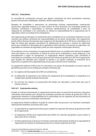 ISO 45001:2018 (traducción oficial)
Traducción oficial/Official translation/Traduction officielle
© ISO 2018 — Todos los derechos reservados 43
A.8.1.4.2 Contratistas
La necesidad de coordinación reconoce que algunos contratistas (es decir, proveedores externos)
poseen conocimientos, habilidades, métodos y medios especializados.
Ejemplos de actividades y operaciones de contratistas incluyen mantenimiento, construcción,
operaciones, seguridad, limpieza y un cierto número de otras funciones. Los contratistas pueden ser,
asimismo, consultores o especialistas en funciones administrativas, de contabilidad y otras. La
asignación de actividades a los contratistas no elimina la responsabilidad de la organización por la
seguridad y salud en el trabajo de los trabajadores.
Una organización puede lograr la coordinación de las actividades de sus contratistas mediante el uso de
contratos que definan claramente las responsabilidades de las partes involucradas. Una organización
puede utilizar diversas herramientas para asegurarse del desempeño de la SST de los contratistas en el
lugar de trabajo (por ejemplo, mecanismos de adjudicación de contratos o criterios de calificación
previa que consideren el desempeño de la seguridad y salud realizada, la formación en seguridad, o las
capacidades en términos de seguridad y salud, así como requisitos contractuales directos).
Al coordinarse con los contratistas, la organización debería tener en consideración informar de peligros
entre ella misma y sus contratistas, el control de acceso de los trabajadores a áreas peligrosas, y los
procedimientos a seguir en emergencias. La organización debería especificar cómo coordinará el
contratista sus actividades con los propios procesos del sistema de gestión de la SST de la organización
(por ejemplo, los utilizados para controlar la entrada a un espacio confinado, la evaluación de la
exposición, y la gestión de la seguridad del proceso) y para informar de los incidentes.
La organización debería verificar que los contratistas son capaces de desempeñar sus tareas antes de
permitirles proceder con su trabajo, por ejemplo verificando que:
a) los registros del desempeño de la SST son satisfactorios;
b) la calificación, la experiencia y los criterios de competencia de los trabajadores se especifican y se
cumplen (por ejemplo mediante formación);
c) los recursos, los equipos y la preparación del trabajo son adecuados y están listos para que el
trabajo comience.
A.8.1.4.3 Contratación externa
Cuando se contrata externamente, la organización necesita tener el control de los procesos y funciones
contratados externamente para alcanzar los resultados previstos del sistema de gestión de la SST. La
organización mantiene la responsabilidad de la conformidad con los requisitos de este documento en
las funciones y procesos contratados externamente.
La organización debería establecer el grado de control sobre los procesos o las funciones contratados
externamente basándose en factores tales como:
— la capacidad de la organización externa para cumplir los requisitos del sistema de gestión de la SST
de la organización;
— la competencia técnica de la organización para definir los controles apropiados o para evaluar la
adecuación de los controles;
— el efecto potencial que el proceso o la función contratada externamente tendrá en la capacidad de la
organización de alcanzar el resultado previsto de su sistema de gestión de la SST;
Este documento ha sido adquirido por FABIO MONZÓN el 13 de Marzo de 2018.
Para poder utilizarlo en un sistema de red interno, deberá disponer de la correspondiente licencia de AENOR
 