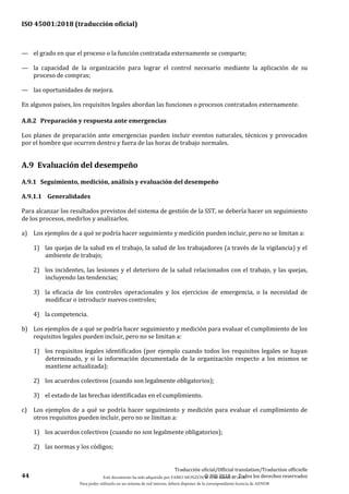 ISO 45001:2018 (traducción oficial)
44
Traducción oficial/Official translation/Traduction officielle
© ISO 2018 — Todos los derechos reservados
— el grado en que el proceso o la función contratada externamente se comparte;
— la capacidad de la organización para lograr el control necesario mediante la aplicación de su
proceso de compras;
— las oportunidades de mejora.
En algunos países, los requisitos legales abordan las funciones o procesos contratados externamente.
A.8.2 Preparación y respuesta ante emergencias
Los planes de preparación ante emergencias pueden incluir eventos naturales, técnicos y provocados
por el hombre que ocurren dentro y fuera de las horas de trabajo normales.
A.9 Evaluación del desempeño
A.9.1 Seguimiento, medición, análisis y evaluación del desempeño
A.9.1.1 Generalidades
Para alcanzar los resultados previstos del sistema de gestión de la SST, se debería hacer un seguimiento
de los procesos, medirlos y analizarlos.
a) Los ejemplos de a qué se podría hacer seguimiento y medición pueden incluir, pero no se limitan a:
1) las quejas de la salud en el trabajo, la salud de los trabajadores (a través de la vigilancia) y el
ambiente de trabajo;
2) los incidentes, las lesiones y el deterioro de la salud relacionados con el trabajo, y las quejas,
incluyendo las tendencias;
3) la eficacia de los controles operacionales y los ejercicios de emergencia, o la necesidad de
modificar o introducir nuevos controles;
4) la competencia.
b) Los ejemplos de a qué se podría hacer seguimiento y medición para evaluar el cumplimiento de los
requisitos legales pueden incluir, pero no se limitan a:
1) los requisitos legales identificados (por ejemplo cuando todos los requisitos legales se hayan
determinado, y si la información documentada de la organización respecto a los mismos se
mantiene actualizada);
2) los acuerdos colectivos (cuando son legalmente obligatorios);
3) el estado de las brechas identificadas en el cumplimiento.
c) Los ejemplos de a qué se podría hacer seguimiento y medición para evaluar el cumplimiento de
otros requisitos pueden incluir, pero no se limitan a:
1) los acuerdos colectivos (cuando no son legalmente obligatorios);
2) las normas y los códigos;
Este documento ha sido adquirido por FABIO MONZÓN el 13 de Marzo de 2018.
Para poder utilizarlo en un sistema de red interno, deberá disponer de la correspondiente licencia de AENOR
 