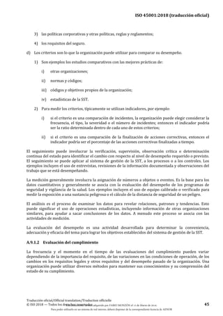 ISO 45001:2018 (traducción oficial)
Traducción oficial/Official translation/Traduction officielle
© ISO 2018 — Todos los derechos reservados 45
3) las políticas corporativas y otras políticas, reglas y reglamentos;
4) los requisitos del seguro.
d) Los criterios son lo que la organización puede utilizar para comparar su desempeño.
1) Son ejemplos los estudios comparativos con las mejores prácticas de:
i) otras organizaciones;
ii) normas y códigos;
iii) códigos y objetivos propios de la organización;
iv) estadísticas de la SST.
2) Para medir los criterios, típicamente se utilizan indicadores, por ejemplo:
i) si el criterio es una comparación de incidentes, la organización puede elegir considerar la
frecuencia, el tipo, la severidad o el número de incidentes; entonces el indicador podría
ser la ratio determinada dentro de cada uno de estos criterios;
ii) si el criterio es una comparación de la finalización de acciones correctivas, entonces el
indicador podría ser el porcentaje de las acciones correctivas finalizadas a tiempo.
El seguimiento puede involucrar la verificación, supervisión, observación crítica o determinación
continua del estado para identificar el cambio con respecto al nivel de desempeño requerido o previsto.
El seguimiento se puede aplicar al sistema de gestión de la SST, a los procesos o a los controles. Los
ejemplos incluyen el uso de entrevistas, revisiones de la información documentada y observaciones del
trabajo que se está desempeñando.
La medición generalmente involucra la asignación de números a objetos o eventos. Es la base para los
datos cuantitativos y generalmente se asocia con la evaluación del desempeño de los programas de
seguridad y vigilancia de la salud. Los ejemplos incluyen el uso de equipo calibrado o verificado para
medir la exposición a una sustancia peligrosa o el cálculo de la distancia de seguridad de un peligro.
El análisis es el proceso de examinar los datos para revelar relaciones, patrones y tendencias. Esto
puede significar el uso de operaciones estadísticas, incluyendo información de otras organizaciones
similares, para ayudar a sacar conclusiones de los datos. A menudo este proceso se asocia con las
actividades de medición.
La evaluación del desempeño es una actividad desarrollada para determinar la conveniencia,
adecuación y eficacia del tema para lograr los objetivos establecidos del sistema de gestión de la SST.
A.9.1.2 Evaluación del cumplimiento
La frecuencia y el momento en el tiempo de las evaluaciones del cumplimiento pueden variar
dependiendo de la importancia del requisito, de las variaciones en las condiciones de operación, de los
cambios en los requisitos legales y otros requisitos y del desempeño pasado de la organización. Una
organización puede utilizar diversos métodos para mantener sus conocimientos y su comprensión del
estado de su cumplimiento.
Este documento ha sido adquirido por FABIO MONZÓN el 13 de Marzo de 2018.
Para poder utilizarlo en un sistema de red interno, deberá disponer de la correspondiente licencia de AENOR
 