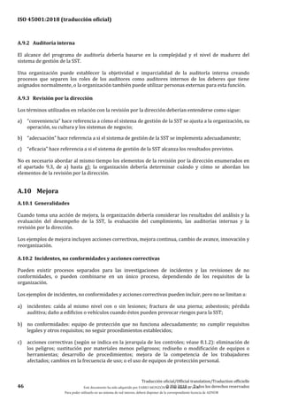ISO 45001:2018 (traducción oficial)
46
Traducción oficial/Official translation/Traduction officielle
© ISO 2018 — Todos los derechos reservados
A.9.2 Auditoría interna
El alcance del programa de auditoría debería basarse en la complejidad y el nivel de madurez del
sistema de gestión de la SST.
Una organización puede establecer la objetividad e imparcialidad de la auditoría interna creando
procesos que separen los roles de los auditores como auditores internos de los deberes que tiene
asignados normalmente, o la organización también puede utilizar personas externas para esta función.
A.9.3 Revisión por la dirección
Los términos utilizados en relación con la revisión por la dirección deberían entenderse como sigue:
a) “conveniencia” hace referencia a cómo el sistema de gestión de la SST se ajusta a la organización, su
operación, su cultura y los sistemas de negocio;
b) “adecuación” hace referencia a si el sistema de gestión de la SST se implementa adecuadamente;
c) “eficacia” hace referencia a si el sistema de gestión de la SST alcanza los resultados previstos.
No es necesario abordar al mismo tiempo los elementos de la revisión por la dirección enumerados en
el apartado 9.3, de a) hasta g); la organización debería determinar cuándo y cómo se abordan los
elementos de la revisión por la dirección.
A.10 Mejora
A.10.1 Generalidades
Cuando toma una acción de mejora, la organización debería considerar los resultados del análisis y la
evaluación del desempeño de la SST, la evaluación del cumplimiento, las auditorías internas y la
revisión por la dirección.
Los ejemplos de mejora incluyen acciones correctivas, mejora continua, cambio de avance, innovación y
reorganización.
A.10.2 Incidentes, no conformidades y acciones correctivas
Pueden existir procesos separados para las investigaciones de incidentes y las revisiones de no
conformidades, o pueden combinarse en un único proceso, dependiendo de los requisitos de la
organización.
Los ejemplos de incidentes, no conformidades y acciones correctivas pueden incluir, pero no se limitan a:
a) incidentes: caída al mismo nivel con o sin lesiones; fractura de una pierna; asbestosis; pérdida
auditiva; daño a edificios o vehículos cuando éstos pueden provocar riesgos para la SST;
b) no conformidades: equipo de protección que no funciona adecuadamente; no cumplir requisitos
legales y otros requisitos; no seguir procedimientos establecidos;
c) acciones correctivas (según se indica en la jerarquía de los controles; véase 8.1.2): eliminación de
los peligros; sustitución por materiales menos peligrosos; rediseño o modificación de equipos o
herramientas; desarrollo de procedimientos; mejora de la competencia de los trabajadores
afectados; cambios en la frecuencia de uso; o el uso de equipos de protección personal.
Este documento ha sido adquirido por FABIO MONZÓN el 13 de Marzo de 2018.
Para poder utilizarlo en un sistema de red interno, deberá disponer de la correspondiente licencia de AENOR
 