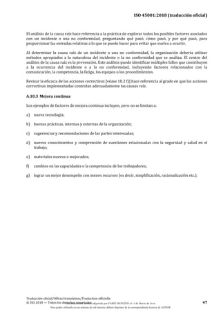 ISO 45001:2018 (traducción oficial)
Traducción oficial/Official translation/Traduction officielle
© ISO 2018 — Todos los derechos reservados 47
El análisis de la causa raíz hace referencia a la práctica de explorar todos los posibles factores asociados
con un incidente o una no conformidad, preguntando qué pasó, cómo pasó, y por qué pasó, para
proporcionar las entradas relativas a lo que se puede hacer para evitar que vuelva a ocurrir.
Al determinar la causa raíz de un incidente o una no conformidad, la organización debería utilizar
métodos apropiados a la naturaleza del incidente o la no conformidad que se analiza. El centro del
análisis de la causa raíz es la prevención. Este análisis puede identificar múltiples fallos que contribuyen
a la ocurrencia del incidente o a la no conformidad, incluyendo factores relacionados con la
comunicación, la competencia, la fatiga, los equipos o los procedimientos.
Revisar la eficacia de las acciones correctivas [véase 10.2 f)] hace referencia al grado en que las acciones
correctivas implementadas controlan adecuadamente las causas raíz.
A.10.3 Mejora continua
Los ejemplos de factores de mejora continua incluyen, pero no se limitan a:
a) nueva tecnología;
b) buenas prácticas, internas y externas de la organización;
c) sugerencias y recomendaciones de las partes interesadas;
d) nuevos conocimientos y comprensión de cuestiones relacionadas con la seguridad y salud en el
trabajo;
e) materiales nuevos o mejorados;
f) cambios en las capacidades o la competencia de los trabajadores;
g) lograr un mejor desempeño con menos recursos (es decir, simplificación, racionalización etc.).
Este documento ha sido adquirido por FABIO MONZÓN el 13 de Marzo de 2018.
Para poder utilizarlo en un sistema de red interno, deberá disponer de la correspondiente licencia de AENOR
 