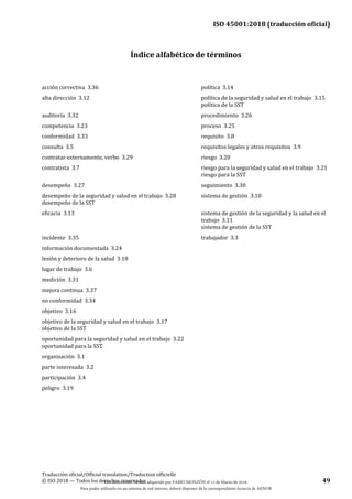 ISO 45001:2018 (traducción oficial)
Traducción oficial/Official translation/Traduction officielle
© ISO 2018 — Todos los derechos reservados 49
Índice alfabético de términos
acción correctiva 3.36 política 3.14
alta dirección 3.12 política de la seguridad y salud en el trabajo 3.15
política de la SST
auditoría 3.32 procedimiento 3.26
competencia 3.23 proceso 3.25
conformidad 3.33 requisito 3.8
consulta 3.5 requisitos legales y otros requisitos 3.9
contratar externamente, verbo 3.29 riesgo 3.20
contratista 3.7 riesgo para la seguridad y salud en el trabajo 3.21
riesgo para la SST
desempeño 3.27 seguimiento 3.30
desempeño de la seguridad y salud en el trabajo 3.28
desempeño de la SST
sistema de gestión 3.10
eficacia 3.13 sistema de gestión de la seguridad y la salud en el
trabajo 3.11
sistema de gestión de la SST
incidente 3.35 trabajador 3.3
información documentada 3.24
lesión y deterioro de la salud 3.18
lugar de trabajo 3.6
medición 3.31
mejora continua 3.37
no conformidad 3.34
objetivo 3.16
objetivo de la seguridad y salud en el trabajo 3.17
objetivo de la SST
oportunidad para la seguridad y salud en el trabajo 3.22
oportunidad para la SST
organización 3.1
parte interesada 3.2
participación 3.4
peligro 3.19
Este documento ha sido adquirido por FABIO MONZÓN el 13 de Marzo de 2018.
Para poder utilizarlo en un sistema de red interno, deberá disponer de la correspondiente licencia de AENOR
 