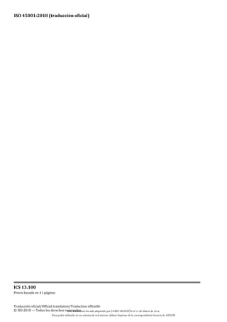 ISO 45001:2018 (traducción oficial)
ICS 13.100
Precio basado en 41 páginas
Traducción oficial/Official translation/Traduction officielle
© ISO 2018 — Todos los derechos reservados
Este documento ha sido adquirido por FABIO MONZÓN el 13 de Marzo de 2018.
Para poder utilizarlo en un sistema de red interno, deberá disponer de la correspondiente licencia de AENOR
 