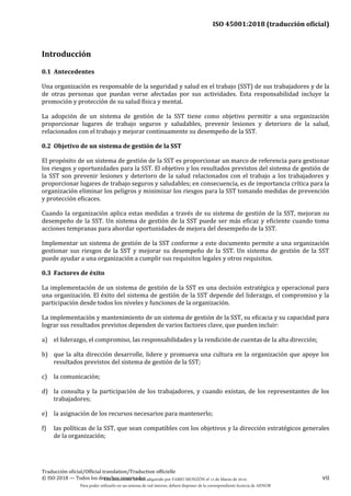 ISO 45001:2018 (traducción oficial)
Traducción oficial/Official translation/Traduction officielle
© ISO 2018 — Todos los derechos reservados vii
Introducción
0.1 Antecedentes
Una organización es responsable de la seguridad y salud en el trabajo (SST) de sus trabajadores y de la
de otras personas que puedan verse afectadas por sus actividades. Esta responsabilidad incluye la
promoción y protección de su salud física y mental.
La adopción de un sistema de gestión de la SST tiene como objetivo permitir a una organización
proporcionar lugares de trabajo seguros y saludables, prevenir lesiones y deterioro de la salud,
relacionados con el trabajo y mejorar continuamente su desempeño de la SST.
0.2 Objetivo de un sistema de gestión de la SST
El propósito de un sistema de gestión de la SST es proporcionar un marco de referencia para gestionar
los riesgos y oportunidades para la SST. El objetivo y los resultados previstos del sistema de gestión de
la SST son prevenir lesiones y deterioro de la salud relacionados con el trabajo a los trabajadores y
proporcionar lugares de trabajo seguros y saludables; en consecuencia, es de importancia crítica para la
organización eliminar los peligros y minimizar los riesgos para la SST tomando medidas de prevención
y protección eficaces.
Cuando la organización aplica estas medidas a través de su sistema de gestión de la SST, mejoran su
desempeño de la SST. Un sistema de gestión de la SST puede ser más eficaz y eficiente cuando toma
acciones tempranas para abordar oportunidades de mejora del desempeño de la SST.
Implementar un sistema de gestión de la SST conforme a este documento permite a una organización
gestionar sus riesgos de la SST y mejorar su desempeño de la SST. Un sistema de gestión de la SST
puede ayudar a una organización a cumplir sus requisitos legales y otros requisitos.
0.3 Factores de éxito
La implementación de un sistema de gestión de la SST es una decisión estratégica y operacional para
una organización. El éxito del sistema de gestión de la SST depende del liderazgo, el compromiso y la
participación desde todos los niveles y funciones de la organización.
La implementación y mantenimiento de un sistema de gestión de la SST, su eficacia y su capacidad para
lograr sus resultados previstos dependen de varios factores clave, que pueden incluir:
a) el liderazgo, el compromiso, las responsabilidades y la rendición de cuentas de la alta dirección;
b) que la alta dirección desarrolle, lidere y promueva una cultura en la organización que apoye los
resultados previstos del sistema de gestión de la SST;
c) la comunicación;
d) la consulta y la participación de los trabajadores, y cuando existan, de los representantes de los
trabajadores;
e) la asignación de los recursos necesarios para mantenerlo;
f) las políticas de la SST, que sean compatibles con los objetivos y la dirección estratégicos generales
de la organización;
Este documento ha sido adquirido por FABIO MONZÓN el 13 de Marzo de 2018.
Para poder utilizarlo en un sistema de red interno, deberá disponer de la correspondiente licencia de AENOR
 