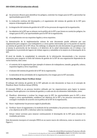 ISO 45001:2018 (traducción oficial)
viii
Traducción oficial/Official translation/Traduction officielle
© ISO 2018 — Todos los derechos reservados
g) los procesos eficaces para identificar los peligros, controlar los riesgos para la SST y aprovechar las
oportunidades para la SST;
h) la evaluación continua del desempeño y el seguimiento del sistema de gestión de la SST para
mejorar el desempeño de la SST;
i) la integración del sistema de gestión de la SST en los procesos de negocio de la organización;
j) los objetivos de la SST que se alinean con la política de la SST y que tienen en cuenta los peligros, los
riesgos para la SST y las oportunidades para la SST de la organización;
k) el cumplimiento con sus requisitos legales y otros requisitos.
La demostración de la implementación exitosa de este documento puede utilizarse por una
organización para asegurar a los trabajadores y a otras partes interesadas que se ha puesto en marcha
un sistema de gestión de la SST eficaz. Sin embargo, la adopción de este documento no garantizará por
sí misma la prevención de las lesiones y el deterioro de la salud relacionados con el trabajo a los
trabajadores, la provisión de lugares de trabajo seguros y saludables ni la mejora en el desempeño de la
SST.
El nivel de detalle, la complejidad, la extensión de la información documentada y los recursos
necesarios para asegurar el éxito del sistema de gestión de la SST de una organización dependerán de
varios factores, tales como:
— el contexto de la organización (por ejemplo el número de trabajadores, tamaño, geografía, cultura,
requisitos legales y otros requisitos);
— el alcance del sistema de gestión de la SST de la organización;
— la naturaleza de las actividades de la organización y los riesgos para la SST asociados.
0.4 Ciclo Planificar-Hacer-Verificar-Actuar
El enfoque del sistema de gestión de la SST aplicado en este documento se basa en el concepto de
Planificar-Hacer-Verificar-Actuar (PHVA).
El concepto PHVA es un proceso iterativo utilizado por las organizaciones para lograr la mejora
continua. Puede aplicarse a un sistema de gestión y a cada uno de sus elementos individuales, como:
a) Planificar: determinar y evaluar los riesgos para la SST, las oportunidades para la SST y otros
riesgos y otras oportunidades, establecer los objetivos de la SST y los procesos necesarios para
conseguir resultados de acuerdo con la política de la SST de la organización;
b) Hacer: implementar los procesos según lo planificado;
c) Verificar: hacer el seguimiento y la medición de las actividades y los procesos respecto a la política
y los objetivos de la SST, e informar sobre los resultados;
d) Actuar: tomar acciones para mejorar continuamente el desempeño de la SST para alcanzar los
resultados previstos.
Este documento incorpora el concepto PHVA en un nuevo marco de referencia, como se muestra en la
Figura 1.
Este documento ha sido adquirido por FABIO MONZÓN el 13 de Marzo de 2018.
Para poder utilizarlo en un sistema de red interno, deberá disponer de la correspondiente licencia de AENOR
 