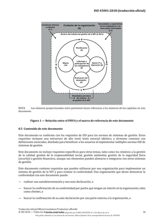 ISO 45001:2018 (traducción oficial)
Traducción oficial/Official translation/Traduction officielle
© ISO 2018 — Todos los derechos reservados ix
NOTA Los números proporcionados entre paréntesis hacen referencia a los números de los capítulos en este
documento.
Figura 1 — Relación entre el PHVA y el marco de referencia de este documento
0.5 Contenido de este documento
Este documento es conforme con los requisitos de ISO para las normas de sistemas de gestión. Estos
requisitos incluyen una estructura de alto nivel, texto esencial idéntico, y términos comunes con
definiciones esenciales, diseñada para beneficiar a los usuarios al implementar múltiples normas ISO de
sistemas de gestión.
Este documento no incluye requisitos específicos para otros temas, tales como los relativos a la gestión
de la calidad, gestión de la responsabilidad social, gestión ambiental, gestión de la seguridad física
(security) o gestión financiera, aunque sus elementos pueden alinearse o integrarse con otros sistemas
de gestión.
Este documento contiene requisitos que pueden utilizarse por una organización para implementar un
sistema de gestión de la SST y para evaluar la conformidad. Una organización que desee demostrar la
conformidad con este documento puede:
— realizar una autodeterminación y una auto declaración, o
— buscar la confirmación de su conformidad por partes que tengan un interés en la organización, tales
como clientes, o
— buscar la confirmación de su auto declaración por una parte externa a la organización, o
Este documento ha sido adquirido por FABIO MONZÓN el 13 de Marzo de 2018.
Para poder utilizarlo en un sistema de red interno, deberá disponer de la correspondiente licencia de AENOR
 