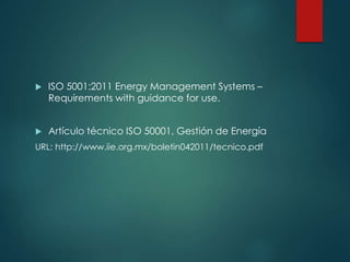  ISO 5001:2011 Energy Management Systems –
Requirements with guidance for use.
 Artículo técnico ISO 50001, Gestión de Energía
URL: http://www.iie.org.mx/boletin042011/tecnico.pdf
 