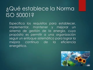 ¿Qué establece la Norma
ISO 50001?
Especifica los requisitos para establecer,
implementar, mantener y mejorar un
sistema de gestión de la energía, cuyo
propósito es permitir a una organización
seguir un enfoque sistemático para lograr la
mejora continua de la eficiencia
energética.
 