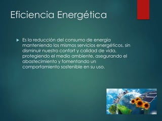 Eficiencia Energética
 Es la reducción del consumo de energía
manteniendo los mismos servicios energéticos, sin
disminuir nuestro confort y calidad de vida,
protegiendo el medio ambiente, asegurando el
abastecimiento y fomentando un
comportamiento sostenible en su uso.
 