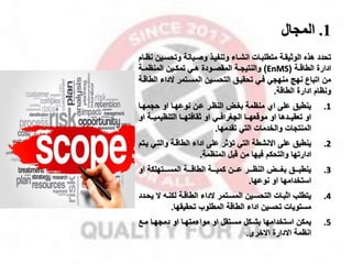 1
.
‫المجال‬
‫وتحسم‬ ‫وصميانة‬ ‫وتنفيمذ‬ ‫انشماء‬ ‫متطلبمات‬ ‫الوثيقمة‬ ‫هذه‬ ‫تحدد‬
‫نظمام‬ ‫ين‬
‫مة‬‫م‬‫الطاق‬ ‫ادارة‬
(
EnMS
)
‫مة‬‫م‬‫المنظم‬ ‫مين‬‫م‬‫تمك‬ ‫مي‬‫م‬‫ه‬ ‫مودة‬‫م‬‫المقص‬ ‫مة‬‫م‬‫والنتيا‬
‫ا‬ ‫الداء‬ ‫المسمتمر‬ ‫التحسمين‬ ‫تحقيمق‬ ‫فمي‬ ‫منهاي‬ ‫نهج‬ ‫اتباع‬ ‫من‬
‫لطاقمة‬
‫الطاقة‬ ‫ادارة‬ ‫ونظام‬
.
.1
‫حامهما‬ ‫او‬ ‫نوعهما‬ ‫عمن‬ ‫النظمر‬ ‫بغم‬ ‫منظمة‬ ‫اي‬ ‫على‬ ‫ينطبق‬
‫ممة‬‫م‬‫التنظيمي‬ ‫مما‬‫م‬‫ثقافته‬ ‫او‬ ‫ممي‬‫م‬‫الاغراف‬ ‫مما‬‫م‬‫موقعه‬ ‫او‬ ‫ممدها‬‫م‬‫تعقي‬ ‫او‬
‫او‬
‫تقدمها‬ ‫التي‬ ‫والخدمات‬ ‫المنتاات‬
.
.2
‫والتم‬ ‫الطاقمة‬ ‫اداء‬ ‫على‬ ‫تاثر‬ ‫التي‬ ‫االنشطة‬ ‫على‬ ‫ينطبق‬
‫يمتم‬ ‫ي‬
‫المنظمة‬ ‫قبل‬ ‫من‬ ‫فيها‬ ‫والتحكم‬ ‫ادارتها‬
.
.3
‫او‬ ‫مممتهلكة‬‫م‬‫المس‬ ‫مممة‬‫م‬‫الطاق‬ ‫مممة‬‫م‬‫كمي‬ ‫مممن‬‫م‬‫ع‬ ‫مممر‬‫م‬‫النظ‬ ‫ممم‬‫م‬‫بغ‬ ‫مممق‬‫م‬‫ينطب‬
‫نوعها‬ ‫او‬ ‫استخدامها‬
.
.4
‫ال‬ ‫لكنم‬ ‫الطاقمة‬ ‫الداء‬ ‫المسمتمر‬ ‫التحسمين‬ ‫اثبمات‬ ‫يتطلب‬
‫يحمدد‬
‫تحقيقها‬ ‫المطلوب‬ ‫الطاقة‬ ‫اداء‬ ‫تحسين‬ ‫مستويات‬
.
.5
‫ممخ‬ ‫دماهما‬ ‫او‬ ‫مواءمتهما‬ ‫او‬ ‫مسمتقل‬ ‫بشمكل‬ ‫استخدامها‬ ‫يمكن‬
‫االخرى‬ ‫االدارة‬ ‫انظمة‬
.
 