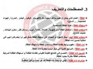 3
.
‫والتعاريف‬ ‫المصطلحات‬

‫الطاقة‬
:
‫مثمل‬ ‫معينمة‬ ‫قموة‬ ‫بم‬ ‫تقموم‬ ‫ان‬ ‫يمكمن‬ ‫المذي‬ ‫العممل‬
(
‫الكهربماء‬
,
‫الوقمود‬
,
‫البخمار‬
,
‫الحمرارة‬
,
‫الهمواء‬
‫المضغوط‬
,
...
‫الــــخ‬
).

‫الطاقة‬ ‫استهقك‬
:
‫المستخدمة‬ ‫الطاقة‬ ‫كمية‬
.

‫الطاقة‬ ‫استخدام‬
:
‫مثمل‬ ‫الطاقمة‬ ‫استعمال‬
(
‫تهويمة‬
,
‫اضماءة‬
,
‫تدفئمة‬
,
‫تبريمد‬
,
‫نقمل‬ ‫وسمائل‬
,
‫البي‬ ‫مخمزن‬
‫انمات‬
,
‫االنتاج‬ ‫عمليات‬
.)

‫الهام‬ ‫الطاقة‬ ‫استخدام‬
:
‫او‬ ‫كبير‬ ‫بشكل‬ ‫الطاقة‬ ‫تستهلك‬ ‫التي‬ ‫المعدات‬ ‫او‬ ‫االاهزة‬ ‫يمثل‬
/
‫ك‬ ‫قمدرا‬ ‫يقمدم‬
‫فمي‬ ‫بيمرا‬
‫الطاقة‬ ‫اداء‬ ‫تحسين‬ ‫امكانية‬
.

‫الطاقة‬ ‫اداء‬
:
‫الطاقة‬ ‫واستهقك‬ ‫الطاقة‬ ‫واستخدام‬ ‫الطاقة‬ ‫بكفاءة‬ ‫يرتبط‬ ‫مفهوم‬
.

‫الطاقة‬ ‫حدود‬
:
‫الطاقة‬ ‫اداء‬ ‫لمقارنة‬ ‫اساسا‬ ‫توفر‬ ‫التي‬ ‫الكمية‬ ‫المرااخ‬
.

‫مة‬‫م‬‫الطاق‬ ‫اداء‬ ‫مين‬‫م‬‫تحس‬
:
‫ال‬ ‫مة‬‫م‬‫الطاق‬ ‫متهقك‬‫م‬‫اس‬ ‫او‬ ‫مة‬‫م‬‫الطاق‬ ‫ماءة‬‫م‬‫لكف‬ ‫مال‬‫م‬‫للقي‬ ‫مة‬‫م‬‫القابل‬ ‫مائج‬‫م‬‫النت‬ ‫مي‬‫م‬‫ف‬ ‫من‬‫م‬‫التحس‬
‫مرتبط‬‫م‬‫م‬
‫الطاقة‬ ‫بحدود‬ ‫مقارنة‬ ‫الطاقة‬ ‫باستخدام‬
.

‫الطاقة‬ ‫اداء‬ ‫ماشرات‬
:
‫المنظمة‬ ‫قبل‬ ‫من‬ ‫محدد‬ ‫هو‬ ‫كما‬ ‫الطاقة‬ ‫اداء‬ ‫وحدة‬ ‫او‬ ‫قيال‬
.
 