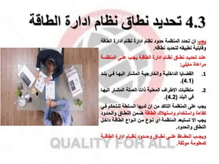 4.3
‫تحديد‬
‫نظام‬ ‫نطاق‬
‫ادارة‬
‫الطاقة‬
‫ياب‬
‫الطاقة‬ ‫ادارة‬ ‫نظام‬ ‫ادارة‬ ‫نظام‬ ‫حدود‬ ‫المنظمة‬ ‫تحدد‬ ‫ان‬
‫نطاق‬ ‫لتحديد‬ ‫تطبيق‬ ‫وقابلية‬
.
‫مة‬‫م‬‫المنظم‬ ‫مى‬‫م‬‫عل‬ ‫مب‬‫م‬‫يا‬ ‫مة‬‫م‬‫الطاق‬ ‫ادارة‬ ‫مام‬‫م‬‫نظ‬ ‫ماق‬‫م‬‫نط‬ ‫مد‬‫م‬‫تحدي‬ ‫مد‬‫م‬‫عن‬
‫مايلي‬ ‫مراعاة‬
:
.1
‫ب‬ ‫مي‬‫م‬‫ف‬ ‫ما‬‫م‬‫اليه‬ ‫مار‬‫م‬‫المش‬ ‫مة‬‫م‬‫والخاراي‬ ‫مة‬‫م‬‫الداخلي‬ ‫مايا‬‫م‬‫القض‬
‫مد‬‫م‬‫ن‬
(
4.1
.)
.2
‫الي‬ ‫المشمار‬ ‫الصلة‬ ‫ذات‬ ‫المعنية‬ ‫االطرال‬ ‫متطلبات‬
‫هما‬
‫البند‬ ‫في‬
(
4.2
.)
‫للمتحكم‬ ‫السملطة‬ ‫لديها‬ ‫ان‬ ‫من‬ ‫التاكد‬ ‫المنظمة‬ ‫على‬ ‫ياب‬
‫فمي‬
‫الطاقة‬ ‫واستهقك‬ ‫واستخدام‬ ‫كفاءة‬
‫والحمدو‬ ‫النطماق‬ ‫ضممن‬
‫د‬
‫داخم‬ ‫الطاقمة‬ ‫انمواع‬ ‫ممن‬ ‫نموع‬ ‫اي‬ ‫المنظمة‬ ‫تستبعد‬ ‫اال‬ ‫ياب‬
‫ل‬
‫والحدود‬ ‫النطاق‬
.
‫ممة‬‫م‬‫الطاق‬ ‫ادارة‬ ‫ممام‬‫م‬‫نظ‬ ‫ممدود‬‫م‬‫وح‬ ‫مماق‬‫م‬‫نط‬ ‫ممى‬‫م‬‫عل‬ ‫مماظ‬‫م‬‫الحف‬ ‫ممب‬‫م‬‫ويا‬
‫موثقة‬ ‫كمعلومة‬
.
 