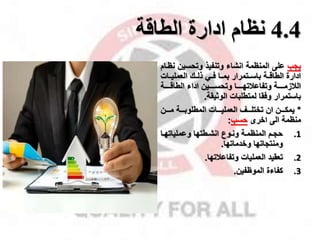 4.4
‫ادارة‬ ‫نظام‬
‫الطاقة‬
‫ياب‬
‫وتحسين‬ ‫وتنفيذ‬ ‫انشاء‬ ‫المنظمة‬ ‫على‬
‫نظمام‬
‫العمليممات‬ ‫ذلممك‬ ‫فممي‬ ‫بممما‬ ‫باسممتمرار‬ ‫الطاقممة‬ ‫ادارة‬
‫الطاقمممممة‬ ‫اداء‬ ‫وتحسمممممين‬ ‫وتفاعقتهممممما‬ ‫القزممممممة‬
‫الوثيقة‬ ‫لمتطلبات‬ ‫وفقا‬ ‫باستمرار‬
.
*
‫مممن‬‫م‬‫م‬ ‫مممة‬‫م‬‫المطلوب‬ ‫مممات‬‫م‬‫العملي‬ ‫مممل‬‫م‬‫تختل‬ ‫ان‬ ‫مممن‬‫م‬‫يمك‬
‫اخرى‬ ‫الى‬ ‫منظمة‬
‫حسب‬
:
.1
‫ما‬‫م‬‫وعملياته‬ ‫انشمطتها‬ ‫موع‬‫م‬‫ون‬ ‫المنظممة‬ ‫حامم‬
‫وخدماتها‬ ‫ومنتااتها‬
.
.2
‫وتفاعقتها‬ ‫العمليات‬ ‫تعقيد‬
.
.3
‫الموظفين‬ ‫كفاءة‬
.
 