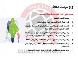 5.2
‫الطاقة‬ ‫سياسة‬
‫تضخ‬ ‫ان‬ ‫ياب‬
‫االدارة‬
‫تكون‬ ‫بحيث‬ ‫للطاقة‬ ‫سياسة‬ ‫العليا‬
:
.1
‫مناسبة‬
‫المنظمة‬ ‫لغر‬
.
.2
‫لتحديد‬ ‫العام‬ ‫االطار‬ ‫توفر‬
‫الطاقة‬ ‫اهدال‬ ‫ومرااعة‬
.
.3
‫مموفير‬‫م‬‫ت‬ ‫مممان‬‫م‬‫بض‬ ‫مما‬‫م‬‫العلي‬ ‫االدارة‬ ‫ممزام‬‫م‬‫الت‬ ‫مممن‬‫م‬‫تتض‬
‫مموار‬‫م‬‫والم‬ ‫ممات‬‫م‬‫المعلوم‬
‫د‬
‫الطاقة‬ ‫وغايات‬ ‫اهدال‬ ‫لتحقيق‬ ‫القزمة‬
.
.4
‫التزاما‬ ‫يتضمن‬
‫بهما‬ ‫المعممول‬ ‫القانونيمة‬ ‫المتطلبمات‬ ‫بتلبية‬
‫وال‬
‫متطلبمات‬
‫االخرى‬
‫الطاقة‬ ‫واستخدام‬ ‫الطاقة‬ ‫بكفاءة‬ ‫المتعلقة‬
‫واستهقك‬
‫الط‬
‫اقة‬
.
.5
‫التزاما‬ ‫يتضمن‬
‫المستمر‬ ‫بالتحسين‬
‫الداء‬
‫ال‬ ‫إدارة‬ ‫ونظام‬ ‫الطاقة‬
‫طاقة‬
.
.6
‫مدعم‬‫م‬‫ي‬
‫مى‬‫م‬‫عل‬ ‫ماثر‬‫م‬‫ت‬ ‫مي‬‫م‬‫والت‬ ‫مة‬‫م‬‫للطاق‬ ‫موفرة‬‫م‬‫الم‬ ‫مدمات‬‫م‬‫والخ‬ ‫مات‬‫م‬‫المنتا‬ ‫مراء‬‫م‬‫ش‬
‫الطاقة‬ ‫أداء‬
.
.7
‫االنشطة‬ ‫تصميم‬ ‫يدعم‬
‫في‬ ‫تأخذ‬ ‫التي‬
‫االعتبار‬
‫ال‬ ‫أداء‬ ‫تحسين‬
‫طاقة‬
.
 