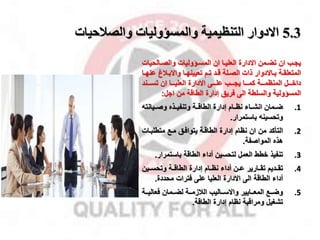 5.3
‫والصالحيات‬ ‫والمسؤوليات‬ ‫التنظيمية‬ ‫االدوار‬
‫ممن‬‫م‬‫تض‬ ‫ان‬ ‫مب‬‫م‬‫يا‬
‫االدارة‬
‫مالحي‬‫م‬‫والص‬ ‫ماوليات‬‫م‬‫المس‬ ‫ان‬ ‫ما‬‫م‬‫العلي‬
‫ات‬
‫مة‬‫م‬‫المتعلق‬
‫ذات‬ ‫ماالدوار‬‫م‬‫ب‬
‫ما‬‫م‬‫تعيينه‬ ‫مم‬‫م‬‫ت‬ ‫مد‬‫م‬‫ق‬ ‫ملة‬‫م‬‫الص‬
‫مق‬‫م‬‫واالب‬
‫ع‬
‫ما‬‫م‬‫نه‬
‫مممى‬‫م‬‫عل‬ ‫مممب‬‫م‬‫يا‬ ‫ممما‬‫م‬‫كم‬ ‫مممة‬‫م‬‫المنظم‬ ‫مممل‬‫م‬‫داخ‬
‫ممما‬‫م‬‫العلي‬ ‫االدارة‬
‫مممند‬‫م‬‫تس‬ ‫ان‬
‫اال‬ ‫من‬ ‫الطاقة‬ ‫إدارة‬ ‫فريق‬ ‫الى‬ ‫والسلطة‬ ‫المساولية‬
:
.1
‫ضمممان‬
‫وصمميانت‬ ‫وتنفيممذه‬ ‫الطاقممة‬ ‫إدارة‬ ‫نظممام‬ ‫انشمماء‬
‫باستمرار‬ ‫وتحسين‬
.
.2
‫التأكد‬
‫متطلبمات‬ ‫ممخ‬ ‫يتوافمق‬ ‫الطاقمة‬ ‫إدارة‬ ‫نظام‬ ‫ان‬ ‫من‬
‫المواصفة‬ ‫هذه‬
.
.3
‫تنفيذ‬
‫باستمرا‬ ‫الطاقة‬ ‫أداء‬ ‫لتحسين‬ ‫العمل‬ ‫خطط‬
‫ر‬
.
.4
‫تقممديم‬
‫وتحسممين‬ ‫الطاقممة‬ ‫إدارة‬ ‫نظممام‬ ‫أداء‬ ‫من‬‫م‬‫ع‬ ‫تقممارير‬
‫الطاقة‬ ‫أداء‬
‫االدارة‬ ‫الى‬
‫محددة‬ ‫فترات‬ ‫على‬ ‫العليا‬
.
.5
‫ممخ‬‫م‬‫وض‬
‫ممايير‬‫م‬‫المع‬
‫ممة‬‫م‬‫القزم‬ ‫مماليب‬‫م‬‫واالس‬
‫ممة‬‫م‬‫فعالي‬ ‫مممان‬‫م‬‫لض‬
‫ومراقبة‬ ‫تشغيل‬
‫إدارة‬ ‫نظام‬
‫الطاقة‬
.
 