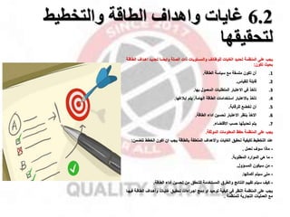 6.2
‫والتخطيط‬ ‫الطاقة‬ ‫واهداف‬ ‫غايات‬
‫لتحقيقها‬
‫المنظمة‬ ‫على‬ ‫ياب‬
‫ذات‬ ‫والمستويات‬ ‫للوظائل‬ ‫الغايات‬ ‫تحديد‬
‫الصلة‬
‫اهمدال‬ ‫تحديمد‬ ‫وايضما‬
‫الطاقمة‬
‫بحيث‬
‫تكون‬
:
.1
‫أن‬
‫سياسة‬ ‫مخ‬ ‫متسقة‬ ‫تكون‬
‫الطاقة‬
.
.2
‫للقيال‬ ‫قابلة‬
.
.3
‫تأخذ‬
‫في‬
‫االعتبار‬
‫المعمول‬ ‫المتطلبات‬
‫بها‬
.
.4
‫باالعتبار‬ ‫تأخذ‬
‫الطاقة‬ ‫استخدامات‬
‫الهامة‬
.
‫إبقغها‬ ‫يتم‬
.
.5
‫للرقابة‬ ‫تخضخ‬ ‫ان‬
.
.6
‫الطاقة‬ ‫اداء‬ ‫تحسين‬ ‫االعتبار‬ ‫بنظر‬ ‫االخذ‬
.
.7
‫يتم‬
‫حسب‬ ‫تحديثها‬
‫االقتضاء‬
.
‫الموثقة‬ ‫المعلومات‬ ‫حفظ‬ ‫المنظمة‬ ‫على‬ ‫ياب‬
.
‫عند‬
‫تحقيق‬ ‫لكيفية‬ ‫التخطيط‬
‫واالهدال‬ ‫الغايات‬
‫المتعلقة‬
‫ت‬ ‫الخطط‬ ‫اكون‬ ‫ان‬ ‫ياب‬ ‫بالطاقة‬
‫تضمن‬
:
-
‫نعمل‬ ‫سول‬ ‫ماذا‬
.
-
‫الموارد‬ ‫هي‬ ‫ما‬
‫المطلوبة‬
.
-
‫سيكون‬ ‫من‬
‫المساول‬
.
-
‫سيتم‬ ‫متى‬
‫أكمالها‬
.
-
‫النتائج‬ ‫تقييم‬ ‫سيتم‬ ‫كيل‬
‫والطرق‬
‫أداء‬ ‫تحسين‬ ‫من‬ ‫للتحقق‬ ‫المستخدمة‬
‫الطاقة‬
.
‫ف‬ ‫الطاقمة‬ ‫وأهمدال‬ ‫غايمات‬ ‫تحقيمق‬ ‫اامراءات‬ ‫دمج‬ ‫او‬ ‫توحيد‬ ‫كيفية‬ ‫في‬ ‫النظر‬ ‫المنظمة‬ ‫على‬ ‫ياب‬
‫يهما‬
‫التاارية‬ ‫العمليات‬ ‫مخ‬
‫للمنظمة‬
.
 