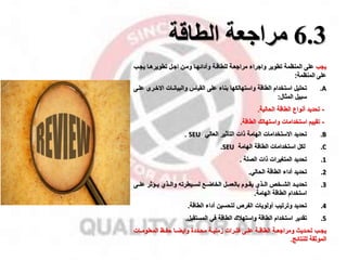 6.3
‫مراجعة‬
‫الطاقة‬
‫ياب‬
‫اامل‬ ‫وممن‬ ‫وأدائهما‬ ‫للطاقمة‬ ‫مرااعمة‬ ‫وااراء‬ ‫تطوير‬ ‫المنظمة‬ ‫على‬
‫تطويرهما‬
‫يامب‬
‫على‬
‫المنظمة‬
:
.A
‫تحليل‬
‫واستهالكها‬ ‫الطاقة‬ ‫استخدام‬
‫بناء‬
‫والبيانمات‬ ‫القيال‬ ‫على‬
‫االخمر‬
‫ى‬
‫علمى‬
‫سبيل‬
‫المثال‬
:
-
‫تحديد‬
‫الطاقة‬ ‫أنواع‬
‫الحالية‬
.
-
‫الطاقة‬ ‫واستهالك‬ ‫استخدامات‬ ‫تقييم‬
.
.B
‫االستخدامات‬ ‫تحديد‬
‫التأثير‬ ‫ذات‬ ‫الهامة‬
‫العالي‬
‫ي‬
SEU
.
.C
‫الهامة‬ ‫الطاقة‬ ‫استخدامات‬ ‫لكل‬
SEU
.
.1
‫تحديد‬
‫الصلة‬ ‫ذات‬ ‫المتغيرات‬
.
.2
‫ت‬
‫حديد‬
‫الطاقة‬ ‫أداء‬
‫الحالي‬
.
.3
‫الشممخ‬ ‫تحديممد‬
‫علممى‬ ‫يمماثر‬ ‫والممذي‬ ‫لسمميطرت‬ ‫الخاضممخ‬ ‫بالعمممل‬ ‫يقمموم‬ ‫الممذي‬
‫استخدام‬
‫الطاقة‬
‫الهامة‬
.
.4
‫تحديد‬
‫الطاقة‬ ‫أداء‬ ‫لتحسين‬ ‫الفر‬ ‫أولويات‬ ‫وترتيب‬
.
.5
‫تقدير‬
‫استخدام‬
‫واستهقك‬ ‫الطاقة‬
‫المستقبل‬ ‫في‬ ‫الطاقة‬
.
‫مب‬‫م‬‫يا‬
‫مة‬‫م‬‫زمني‬ ‫مرات‬‫م‬‫فت‬ ‫مى‬‫م‬‫عل‬ ‫مة‬‫م‬‫الطاق‬ ‫مة‬‫م‬‫ومرااع‬ ‫مديث‬‫م‬‫تح‬
‫مات‬‫م‬‫المعلوم‬ ‫مظ‬‫م‬‫حف‬ ‫ما‬‫م‬‫وايض‬ ‫مددة‬‫م‬‫مح‬
‫للنتائج‬ ‫الموثقة‬
.
 