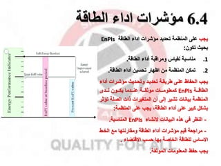 6.4
‫اداء‬ ‫مؤشرات‬
‫الطاقة‬
‫ياب‬
‫المنظمة‬ ‫على‬
‫الطاقة‬ ‫اداء‬ ‫ماشرات‬ ‫تحديد‬
EnPIs
‫بحيث‬
‫تكون‬
:
.1
‫مناسبة‬
‫الطاقة‬ ‫أداء‬ ‫ومراقبة‬ ‫لقيال‬
.
.2
‫تمكن‬
‫الطاقة‬ ‫أداء‬ ‫تحسين‬ ‫اظهار‬ ‫من‬ ‫المنظمة‬
.
‫ياب‬
‫أد‬ ‫ماشمرات‬ ‫وتحمديث‬ ‫تحديمد‬ ‫طريقمة‬ ‫علمى‬ ‫الحفاظ‬
‫اء‬
‫الطاقمممة‬
EnPIs
‫كمعلوممممات‬
‫موثقمممة‬
‫عنمممدما‬
‫لمممدى‬ ‫يكمممون‬
‫الصل‬ ‫ذات‬ ‫المتغيرات‬ ‫أن‬ ‫إلى‬ ‫تشير‬ ‫بيانات‬ ‫المنظمة‬
‫تاثر‬ ‫ة‬
‫أداء‬ ‫على‬ ‫كبير‬ ‫بشكل‬
،‫الطاقة‬
‫على‬ ‫ياب‬
‫المنظمة‬
:
-
‫النظر‬
‫البيانات‬ ‫هذه‬ ‫في‬
‫النشاء‬
EnPIs
‫المناسبة‬
.
-
‫مرااعة‬
‫الطاقة‬ ‫أداء‬ ‫ماشرات‬ ‫قيم‬
‫ومقارنتها‬
‫الخمط‬ ‫مخ‬
‫الخاصة‬ ‫للطاقة‬ ‫االسال‬
‫حسب‬ ‫بها‬
‫االقتضاء‬
.
‫ياب‬
‫حفظ‬
‫المعلومات‬
‫الموثقة‬
.
 