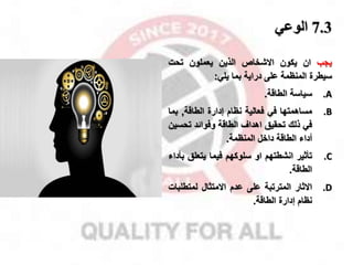 7.3
‫الوتي‬
‫ياب‬
‫ان‬
‫يكون‬
‫االشخا‬
‫الذين‬
‫يعملون‬
‫تحت‬
‫سيطرة‬
‫المنظمة‬
‫على‬
‫دراية‬
‫بما‬
‫يلي‬
:
.A
‫سياسة‬
‫الطاقة‬
.
.B
‫مساهمتها‬
‫في‬
‫فعالية‬
‫نظام‬
‫إدارة‬
‫الطاقة‬
,
‫بم‬
‫ا‬
‫في‬
‫ذلك‬
‫تحقيق‬
‫اهدال‬
‫الطاقة‬
‫وفوائد‬
‫تحس‬
‫ين‬
‫أداء‬
‫الطاقة‬
‫داخل‬
‫المنظمة‬
.
.C
‫تأثير‬
‫انشطتهم‬
‫او‬
‫سلوكهم‬
‫فيما‬
‫يتعلق‬
‫بأداء‬
‫الطاقة‬
.
.D
‫االثار‬
‫المترتبة‬
‫على‬
‫عدم‬
‫االمتثال‬
‫لمتطلب‬
‫ات‬
‫نظام‬
‫إدارة‬
‫الطاقة‬
.
 