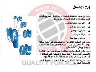 7.4
‫االتصال‬
‫ممب‬‫م‬‫يا‬
‫ممة‬‫م‬‫المنظم‬ ‫ممدد‬‫م‬‫تح‬ ‫ان‬
‫مماالت‬‫م‬‫االتص‬
‫ذات‬ ‫ممة‬‫م‬‫والخاراي‬ ‫ممة‬‫م‬‫الداخلي‬
‫إدارة‬ ‫بنظام‬ ‫الصلة‬
‫الطاقة‬
EnMS
،
‫ذلك‬ ‫في‬ ‫بما‬
:
.1
‫على‬
‫التواصل‬ ‫سيتم‬ ‫ماذا‬
.
.2
‫متى‬
‫التواصل‬ ‫سيتم‬
.
.3
‫مخ‬
‫ستتواصل‬ ‫من‬
.
.4
‫كيفية‬
‫التواصل‬
.
.5
‫من‬
‫سيتواصل‬ ‫الذي‬
.
‫يامب‬
‫ماله‬‫م‬‫إرس‬ ‫يمتم‬ ‫التمي‬ ‫المعلوممات‬ ‫أن‬ ‫ممن‬ ‫التأكمد‬ ‫المنظممة‬ ‫علمى‬
‫ا‬
‫مخ‬ ‫تتوافق‬
‫الطاقم‬ ‫إدارة‬ ‫نظمام‬ ‫داخمل‬ ‫إنشمااها‬ ‫تم‬ ‫التي‬ ‫المعلومات‬
‫ة‬
EnMS
‫االعتماد‬ ‫ويمكن‬
‫عليها‬
.
‫ممب‬‫م‬‫يا‬
‫ممن‬‫م‬‫م‬ ‫ممن‬‫م‬‫يمك‬ ‫ممة‬‫م‬‫عملي‬ ‫ممذ‬‫م‬‫وتنفي‬ ‫مماء‬‫م‬‫إنش‬ ‫ممة‬‫م‬‫المنظم‬ ‫ممى‬‫م‬‫عل‬
‫مما‬‫م‬‫خقله‬
‫لقشخا‬
‫تعل‬ ‫تقديم‬ ‫المنظمة‬ ‫سيطرة‬ ‫تحت‬ ‫يعملون‬ ‫الذين‬
‫أو‬ ‫يقات‬
‫اقتراح‬
‫فيها‬ ‫الطاقة‬ ‫وأداء‬ ‫الطاقة‬ ‫إدارة‬ ‫نظام‬ ‫على‬ ‫تحسينات‬
.
‫ياممب‬
‫المعلومممات‬ ‫حفممظ‬ ‫فممي‬ ‫مر‬‫م‬‫النظ‬ ‫المنظمممة‬ ‫علممى‬
‫عممن‬ ‫الموثقممة‬
‫المقترحة‬ ‫التحسينات‬
.
 