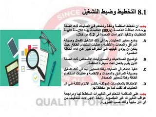 8.1
‫التشغيل‬ ‫وضبط‬ ‫التخطيط‬
‫مب‬‫م‬‫يا‬
‫م‬‫م‬‫الص‬ ‫ذات‬ ‫مات‬‫م‬‫العملي‬ ‫مي‬‫م‬‫ف‬ ‫متحكم‬‫م‬‫وت‬ ‫مذ‬‫م‬‫وتنف‬ ‫مة‬‫م‬‫المنظم‬ ‫مط‬‫م‬‫تخط‬ ‫ان‬
‫لة‬
‫ممة‬‫م‬‫الطاق‬ ‫ممدات‬‫م‬‫بوح‬
‫ممة‬‫م‬‫الخاص‬
(
SEUs
)
‫ممة‬‫م‬‫الخاص‬
‫مما‬‫م‬‫به‬
‫ممة‬‫م‬‫القزم‬
‫ممة‬‫م‬‫لتلبي‬
‫المتطلبات‬
‫االاراءات‬ ‫ولتنفيذ‬
‫في‬ ‫المحددة‬
6.2
‫من‬
‫خقل‬
:
.A
‫وضخ‬
‫للعمليات‬ ‫معايير‬
,
‫و‬ ‫الفعمال‬ ‫التشغيل‬ ‫ذلك‬ ‫في‬ ‫بما‬
‫صميانة‬
‫واالنظمة‬ ‫والمعدات‬ ‫المرافق‬
‫الطاقة‬ ‫استخدام‬ ‫وعمليات‬
,
‫حي‬
‫ث‬
‫ان‬ ‫من‬‫م‬‫يمك‬
‫ما‬‫م‬‫غيابه‬ ‫مادي‬‫م‬‫ي‬
‫مة‬‫م‬‫الطاق‬ ‫أداء‬ ‫من‬‫م‬‫ع‬ ‫مر‬‫م‬‫كبي‬ ‫مرال‬‫م‬‫انح‬ ‫مى‬‫م‬‫ال‬
‫المقصود‬
.
.B
‫االشممخا‬ ‫والمسمماوليات‬ ‫مقحيات‬‫م‬‫الص‬ ‫مي‬‫م‬‫توض‬
‫ذات‬
‫الصممل‬
‫ة‬
‫الذين‬
‫المنظمة‬ ‫سيطرة‬ ‫تحت‬ ‫بالعمل‬ ‫يقوم‬
.
.C
‫تنفيذ‬
‫العمليات‬ ‫في‬ ‫التحكم‬
‫وفقا‬
‫للمعايير‬
,
‫ذ‬ ‫في‬ ‫بما‬
‫تشمغيل‬ ‫لمك‬
‫المرافممق‬ ‫وصمميانة‬
‫والمعممدات‬
‫واالنظمممة‬
‫اسممتخدام‬ ‫وعمليممات‬
‫الطاقة‬
‫المحددة‬ ‫للمعايير‬ ‫وفقا‬
.
.D
‫االحتفمماظ‬
‫فممي‬ ‫للثقممة‬ ‫االلممزم‬ ‫بالقممدر‬ ‫الموثقممة‬ ‫بالمعلومممات‬
‫ان‬
‫العمليات‬
‫نفذت‬ ‫قد‬
‫لها‬ ‫مخطط‬ ‫هو‬ ‫كما‬
.
‫مب‬‫م‬‫يا‬
‫مة‬‫م‬‫ومرااع‬ ‫ما‬‫م‬‫له‬ ‫مط‬‫م‬‫المخط‬ ‫مرات‬‫م‬‫التغيي‬ ‫مي‬‫م‬‫ف‬ ‫متحكم‬‫م‬‫ال‬ ‫مة‬‫م‬‫المنظم‬ ‫مى‬‫م‬‫عل‬
‫التغييرات‬ ‫عواقب‬
‫المقصودة‬ ‫غير‬
,
‫واتخاذ‬
‫االامراءات‬
‫للتخفيم‬
‫ممن‬ ‫ل‬
‫اثار‬ ‫أي‬
‫وذلك‬ ‫سلبية‬
‫الضرورة‬ ‫حسب‬
.
 