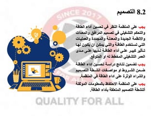 8.2
‫التصميم‬
‫ياب‬
‫الط‬ ‫أداء‬ ‫تحسين‬ ‫في‬ ‫النظر‬ ‫المنظمة‬ ‫على‬
‫اقة‬
‫التشغيلي‬ ‫والتحكم‬
‫تصمميم‬ ‫في‬
‫وا‬ ‫المرافمق‬
‫لمعمدات‬
‫والعمليمات‬ ‫والمامددة‬ ‫والمعدلمة‬ ‫الاديدة‬ ‫واالنظمة‬
‫ل‬ ‫مون‬‫م‬‫يك‬ ‫ان‬ ‫من‬‫م‬‫يمك‬ ‫مي‬‫م‬‫والت‬ ‫مة‬‫م‬‫الطاق‬ ‫متخدم‬‫م‬‫تس‬ ‫مي‬‫م‬‫الت‬
‫ما‬‫م‬‫ه‬
‫كبيممر‬ ‫تممأثير‬
‫أداء‬ ‫علممى‬
‫مممدى‬ ‫علممى‬ ‫لممديها‬ ‫الطاقممة‬
‫او‬ ‫ل‬ ‫المخطط‬ ‫التشغيلي‬ ‫العمر‬
‫المتوقخ‬
.
‫مب‬‫م‬‫يا‬
‫الط‬ ‫اداء‬ ‫مين‬‫م‬‫تحس‬ ‫مة‬‫م‬‫دراس‬ ‫مائج‬‫م‬‫نت‬ ‫ممين‬‫م‬‫تض‬
‫مة‬‫م‬‫اق‬
‫ممميم‬‫م‬‫التص‬ ‫ممطة‬‫م‬‫انش‬ ‫ممفات‬‫م‬‫مواص‬ ‫او‬ ‫ممروط‬‫م‬‫الش‬ ‫مممن‬‫م‬‫ض‬
‫المنظمة‬ ‫في‬ ‫الطاقة‬ ‫اداء‬ ‫على‬ ‫الاثرة‬ ‫والشراء‬
.
‫ياب‬
‫المنظمة‬ ‫على‬
‫االحتفاظ‬
‫الموث‬ ‫بالمعلومات‬
‫قمة‬
‫ألنشطة‬
‫المتعلقة‬ ‫التصميم‬
‫بأداء‬
‫الطاقة‬
.
 