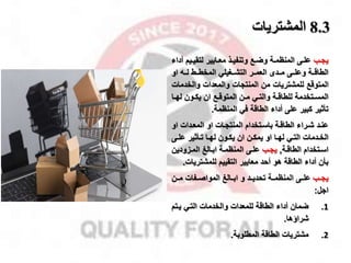 8.3
‫المشتريات‬
‫مب‬‫م‬‫يا‬
‫مي‬‫م‬‫لتقي‬ ‫مايير‬‫م‬‫مع‬ ‫مذ‬‫م‬‫وتنفي‬ ‫مخ‬‫م‬‫وض‬ ‫مة‬‫م‬‫المنظم‬ ‫مى‬‫م‬‫عل‬
‫أداء‬ ‫م‬
‫وعلممى‬ ‫الطاقممة‬
‫العمممر‬ ‫مممدى‬
‫او‬ ‫لمم‬ ‫المخطممط‬ ‫التشممغيلي‬
‫والخد‬ ‫والمعدات‬ ‫المنتاات‬ ‫من‬ ‫للمشتريات‬ ‫المتوقخ‬
‫مات‬
‫مي‬‫م‬‫والت‬ ‫مة‬‫م‬‫للطاق‬ ‫متخدمة‬‫م‬‫المس‬
‫م‬‫م‬‫له‬ ‫مون‬‫م‬‫يك‬ ‫ان‬ ‫مخ‬‫م‬‫المتوق‬ ‫من‬‫م‬‫م‬
‫ا‬
‫كبير‬ ‫تأثير‬
‫المنظمة‬ ‫في‬ ‫الطاقة‬ ‫أداء‬ ‫على‬
.
‫عنمد‬
‫او‬ ‫مدات‬‫م‬‫المع‬ ‫او‬ ‫مات‬‫م‬‫المنتا‬ ‫باسمتخدام‬ ‫مة‬‫م‬‫الطاق‬ ‫مراء‬‫م‬‫ش‬
‫ما‬‫م‬‫له‬ ‫مي‬‫م‬‫الت‬ ‫مدمات‬‫م‬‫الخ‬
‫من‬‫م‬‫يمك‬ ‫او‬
‫مى‬‫م‬‫عل‬ ‫مأثير‬‫م‬‫ت‬ ‫ما‬‫م‬‫له‬ ‫مون‬‫م‬‫يك‬ ‫ان‬
‫مة‬‫م‬‫الطاق‬ ‫متخدام‬‫م‬‫اس‬
,
‫مب‬‫م‬‫يا‬
‫مة‬‫م‬‫المنظم‬ ‫مى‬‫م‬‫عل‬
‫مزودين‬‫م‬‫الم‬ ‫مالا‬‫م‬‫اب‬
‫للمشتري‬ ‫التقييم‬ ‫معايير‬ ‫أحد‬ ‫هو‬ ‫الطاقة‬ ‫أداء‬ ‫بأن‬
‫ات‬
.
‫ياممب‬
‫المواصممفات‬ ‫ابممالا‬ ‫و‬ ‫تحديممد‬ ‫المنظمممة‬ ‫علممى‬
‫مممن‬
‫اال‬
:
.1
‫يمت‬ ‫التمي‬ ‫والخدمات‬ ‫للمعدات‬ ‫الطاقة‬ ‫أداء‬ ‫ضمان‬
‫م‬
‫شرااها‬
.
.2
‫المطلوبة‬ ‫الطاقة‬ ‫مشتريات‬
.
 