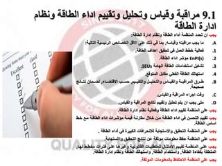 9.1
‫ونظ‬ ‫الطاقة‬ ‫اداء‬ ‫وتقييم‬ ‫وتحليل‬ ‫وقياس‬ ‫مراقبة‬
‫ام‬
‫الطاقة‬ ‫ادارة‬
‫ياب‬
‫ان‬
‫المنظمة‬ ‫تحدد‬
‫أداء‬
‫الطاقة‬ ‫إدارة‬ ‫ونظام‬ ‫الطاقة‬
:
.A
‫ما‬
‫وقياس‬ ‫مراقبت‬ ‫ياب‬
,
‫على‬ ‫ذلك‬ ‫في‬ ‫بما‬
‫االقل‬
‫الت‬ ‫الرئيسية‬ ‫الخصائ‬
‫الية‬
:
.1
‫فعالية‬
‫تحقيق‬ ‫في‬ ‫العمل‬ ‫خطط‬
‫اهدال‬
‫الطاقة‬
.
.2
EnPI(s)
‫الطاقة‬ ‫اداء‬ ‫ماشر‬
.
.3
‫الهامة‬ ‫الطاقة‬ ‫استخدامات‬ ‫تشغيل‬
SEUs
.
.4
‫استهالك‬
‫المتوقخ‬ ‫مقابل‬ ‫الفعلي‬ ‫الطاقة‬
.
.B
‫ممرق‬‫م‬‫ط‬
‫مميم‬‫م‬‫والتقي‬ ‫ممل‬‫م‬‫والتحلي‬ ‫ممال‬‫م‬‫والقي‬ ‫ممة‬‫م‬‫المراقب‬
,
‫ممب‬‫م‬‫حس‬
‫مماء‬‫م‬‫االقتض‬
,
‫مممان‬‫م‬‫لض‬
‫ممائ‬‫م‬‫نت‬
‫ج‬
‫صحيحة‬
.
.C
‫وقت‬
‫والقيال‬ ‫المراقبة‬ ‫ااراء‬
.
.D
‫متى‬
‫والقيال‬ ‫المراقبة‬ ‫نتائج‬ ‫وتقييم‬ ‫تحليل‬ ‫يتم‬ ‫ان‬ ‫ياب‬
.
‫ياب‬
‫المنظمة‬ ‫على‬
‫الطاقة‬ ‫ادارة‬ ‫نظام‬ ‫وفعالية‬ ‫الطاقة‬ ‫اداء‬ ‫تقييم‬
.
‫ياب‬
‫خم‬ ‫ممخ‬ ‫الطاقمة‬ ‫اداء‬ ‫ماشمرات‬ ‫قيممة‬ ‫مقارنمة‬ ‫خمقل‬ ‫ممن‬ ‫الطاقمة‬ ‫اداء‬ ‫في‬ ‫التحسن‬ ‫تقييم‬
‫ط‬
‫الطاقة‬ ‫اسال‬
.
‫ياب‬
‫التحقيق‬ ‫المنظمة‬ ‫على‬
‫لقنحرافات‬ ‫واالستاابة‬
‫الطاقة‬ ‫أداء‬ ‫في‬ ‫الكبيرة‬
.
‫ياب‬
‫التحقيق‬ ‫نتائج‬ ‫عن‬ ‫موثقة‬ ‫معلومات‬ ‫حفظ‬ ‫المنظمة‬ ‫على‬
‫واالستاابة‬
.
‫مب‬‫م‬‫يا‬
‫ميم‬‫م‬‫تقي‬ ‫مة‬‫م‬‫المنظم‬ ‫مى‬‫م‬‫عل‬
‫مال‬‫م‬‫االمتث‬
‫مى‬‫م‬‫عل‬ ‫ما‬‫م‬‫وغيره‬ ‫مة‬‫م‬‫القانوني‬ ‫مات‬‫م‬‫للمتطلب‬
‫م‬‫م‬‫مخط‬ ‫مرات‬‫م‬‫فت‬
‫ط‬
‫ما‬‫م‬‫له‬
,
‫المتعلقة‬
‫بكفاءة‬
‫الطاقة‬
,
‫واستخدام‬
‫الطاقة‬
,
‫الطاقة‬ ‫واستهالك‬
‫إدارة‬ ‫ونظام‬
‫الطاقة‬
.
‫الموثقة‬ ‫بالمعلومات‬ ‫االحتفاظ‬ ‫المنظمة‬ ‫على‬ ‫ياب‬
.
 