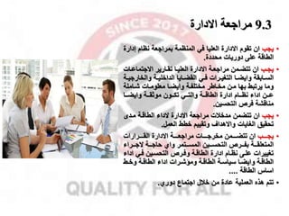 9.3
‫االدارة‬ ‫مراجعة‬
•
‫ياب‬
‫االدارة‬ ‫تقوم‬ ‫ان‬
‫إ‬ ‫نظام‬ ‫بمرااعة‬ ‫المنظمة‬ ‫في‬ ‫العليا‬
‫دارة‬
‫على‬ ‫الطاقة‬
‫محددة‬ ‫دوريات‬
.
•
‫مب‬‫م‬‫يا‬
‫م‬‫م‬‫االاتماع‬ ‫مارير‬‫م‬‫تق‬ ‫ما‬‫م‬‫العلي‬ ‫االدارة‬ ‫مة‬‫م‬‫مرااع‬ ‫ممن‬‫م‬‫تتض‬ ‫ان‬
‫ات‬
‫والخ‬ ‫مة‬‫م‬‫الداخلي‬ ‫مايا‬‫م‬‫القض‬ ‫مي‬‫م‬‫ف‬ ‫مرات‬‫م‬‫التغي‬ ‫ما‬‫م‬‫وايض‬ ‫مابقة‬‫م‬‫الس‬
‫مة‬‫م‬‫اراي‬
‫شماملة‬ ‫معلوممات‬ ‫وايضما‬ ‫مختلفمة‬ ‫مخماطر‬ ‫ممن‬ ‫بها‬ ‫يرتبط‬ ‫وما‬
‫مما‬‫م‬‫وايض‬ ‫ممة‬‫م‬‫موثق‬ ‫ممون‬‫م‬‫تك‬ ‫ممي‬‫م‬‫والت‬ ‫ممة‬‫م‬‫الطاق‬ ‫ادارة‬ ‫ممام‬‫م‬‫نظ‬ ‫اداء‬ ‫ممن‬‫م‬‫ع‬
‫التحسين‬ ‫فر‬ ‫مناقشة‬
.
•
‫ياب‬
‫ممدى‬ ‫الطاقمة‬ ‫الداء‬ ‫االدارة‬ ‫مرااعة‬ ‫مدخقت‬ ‫تتضمن‬ ‫ان‬
‫العمل‬ ‫خطط‬ ‫وتقييم‬ ‫واالهدال‬ ‫الغايات‬ ‫تحقيق‬
.
•
‫ممممب‬‫م‬‫يا‬
‫ممممرارات‬‫م‬‫الق‬ ‫االدارة‬ ‫ممممة‬‫م‬‫مرااع‬ ‫ممممات‬‫م‬‫مخرا‬ ‫مممممن‬‫م‬‫تتض‬ ‫ان‬
‫الامممراء‬ ‫ممة‬‫م‬‫حاا‬ ‫واي‬ ‫ممتمر‬‫م‬‫المس‬ ‫التحسمممين‬ ‫ممر‬‫م‬‫بف‬ ‫ممة‬‫م‬‫المتعلق‬
‫ا‬ ‫فمي‬ ‫التحسمين‬ ‫وفمر‬ ‫الطاقمة‬ ‫ادارة‬ ‫نظمام‬ ‫علمى‬ ‫تغييرات‬
‫داء‬
‫مط‬‫م‬‫وخ‬ ‫مة‬‫م‬‫الطاق‬ ‫اداء‬ ‫مرات‬‫م‬‫وماش‬ ‫مة‬‫م‬‫الطاق‬ ‫مة‬‫م‬‫سياس‬ ‫ما‬‫م‬‫وايض‬ ‫مة‬‫م‬‫الطاق‬
‫الطاقة‬ ‫اسال‬
....
•
‫تتم‬
‫من‬ ‫عادة‬ ‫العملية‬ ‫هذه‬
‫خقل‬
‫دوري‬ ‫ااتماع‬
.
 