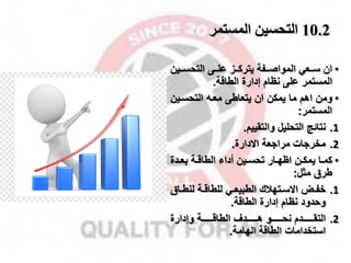 10.2
‫المستمر‬ ‫التحسين‬
•
‫ممعي‬‫م‬‫س‬ ‫ان‬
‫ممفة‬‫م‬‫المواص‬
‫ممز‬‫م‬‫يترك‬
‫ممى‬‫م‬‫عل‬
‫ممي‬‫م‬‫التحس‬
‫ن‬
‫المستمر‬
‫الطاقة‬ ‫إدارة‬ ‫نظام‬ ‫على‬
.
•
‫ومن‬
‫التحسمين‬ ‫معم‬ ‫يتعاطى‬ ‫ان‬ ‫يمكن‬ ‫ما‬ ‫اهم‬
‫المستمر‬
:
.1
‫نتائج‬
‫والتقييم‬ ‫التحليل‬
.
.2
‫مخراات‬
‫مرااعة‬
‫االدارة‬
.
•
‫ما‬‫م‬‫كم‬
‫مدة‬‫م‬‫بع‬ ‫مة‬‫م‬‫الطاق‬ ‫أداء‬ ‫مين‬‫م‬‫تحس‬ ‫مار‬‫م‬‫اظه‬ ‫من‬‫م‬‫يمك‬
‫مثل‬ ‫طرق‬
:
.1
‫متهقك‬‫م‬‫االس‬ ‫م‬‫م‬‫خف‬
‫م‬‫م‬‫لنط‬ ‫مة‬‫م‬‫للطاق‬ ‫مي‬‫م‬‫الطبيع‬
‫اق‬
‫وحدود‬
‫إدارة‬ ‫نظام‬
‫الطاقة‬
.
.2
‫مممممممدم‬‫م‬‫التق‬
‫مممممممو‬‫م‬‫نح‬
‫مممممممدل‬‫م‬‫ه‬
‫وإدارة‬ ‫مممممممة‬‫م‬‫الطاق‬
‫الطاقة‬ ‫استخدامات‬
‫الهامة‬
.
 
