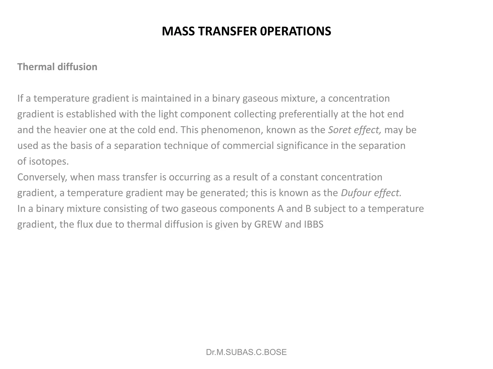 MASS TRANSFER 0PERATIONS
Thermal diffusion
If a temperature gradient is maintained in a binary gaseous mixture, a concentration
gradient is established with the light component collecting preferentially at the hot end
and the heavier one at the cold end. This phenomenon, known as the Soret effect, may be
used as the basis of a separation technique of commercial significance in the separation
of isotopes.
Conversely, when mass transfer is occurring as a result of a constant concentration
gradient, a temperature gradient may be generated; this is known as the Dufour effect.
In a binary mixture consisting of two gaseous components A and B subject to a temperature
gradient, the flux due to thermal diffusion is given by GREW and IBBS
Dr.M.SUBAS.C.BOSE
 